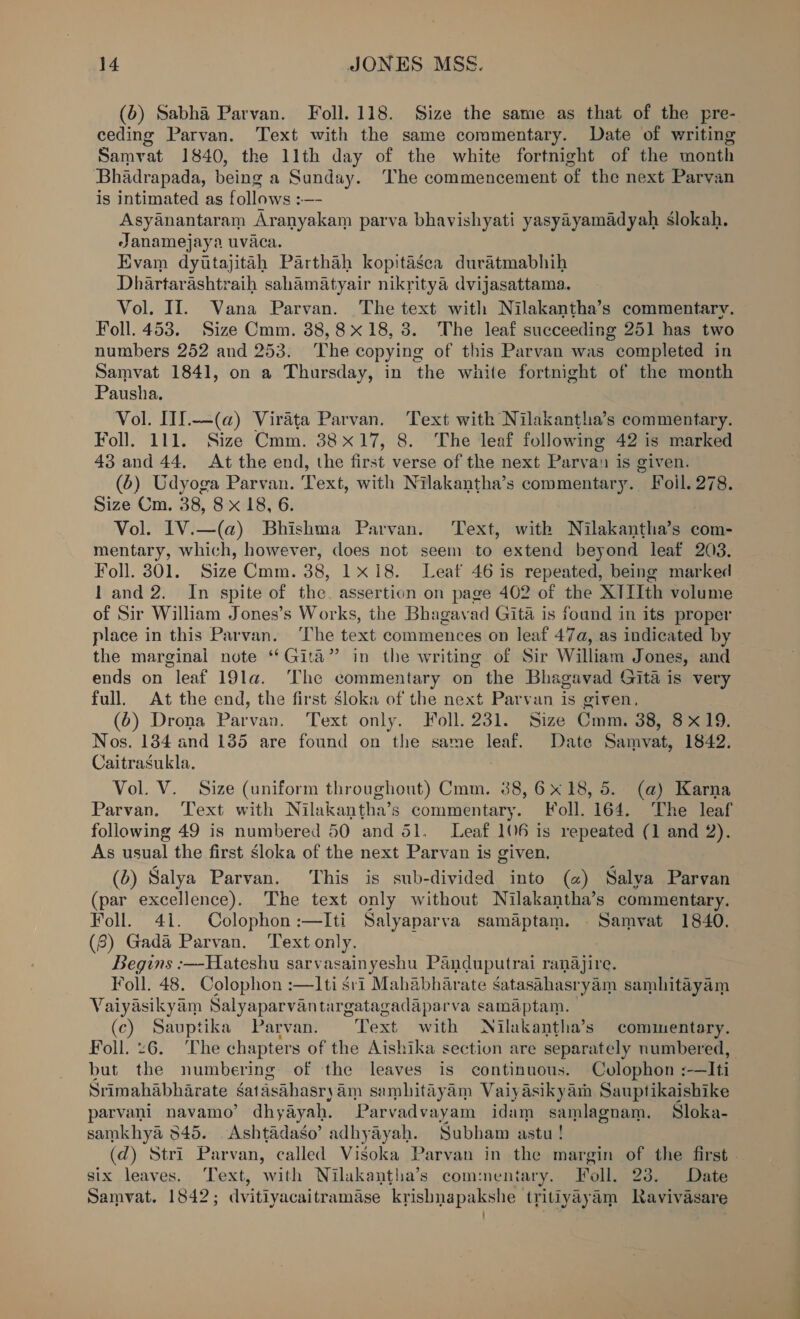 (6) Sabha Parvan. Foll.118. Size the same as that of the pre- ceding Parvan. Text with the same commentary. Date of writing Samvat 1840, the lith day of the white fortnight of the month Bhadrapada, being a Sunday. The commencement of the next Parvan is intimated as follows :—- Asyanantaram Aranyakam parva bhavishyati yasyayamadyah Sslokah. Janamejaya uvaca. Evam dyttajitah Parthah kopitasea duratmabhih Dhartarashtraih sahamatyair nikritya dvijasattama. Vol. II. Vana Parvan. The text with Nilakantha’s commentary. Foll. 453. Size Cmm. 38,8x 18, 3. The leaf succeeding 251 has two numbers 252 and 253. The copying of this Parvan was completed in Samvat 1841, on a Thursday, in the white fortnight of the month Pausha. Vol. I1f.—(a@) Virata Parvan. Text with Nilakantha’s commentary. Foll. 111. Size Cmm. 38x17, 8. The leaf following 42 is marked 43 and 44. At the end, the first verse of the next Parvan is given. (6) Udyoga Parvan. T ext, with Nilakantha’s commentary. Foil. 278. Size Cm. 38, 8 x 18, 6. | Vol. IV.—(a@) Bhishma Parvan. Text, with Nilakantha’s com- mentary, which, however, does not seem to extend beyond leaf 203. Foll. 301. Size Cmm. 38, 1x18. Leat 46 is repeated, being marked 1 and 2. In spite of the. assertion on page 402 of the XTLth volume of Sir William Jones’s Works, the Bhagavad Gita is found in its proper place in this Parvan. The text commences on leaf 47a, as indicated by the marginal note “Gita” in the writing of Sir William Jones, and ends on leaf 19la. ‘The commentary on the Bhagavad Gita is very full. At the end, the first Sloka of the next Parvan is given, (6) Drona Parvan. Text only. Foll. 231. Size Cmm. 38, 8x19. Nos. 184 and 185 are found on the same leaf. Date Samvat, 1842. Caitrasukla. Vol. V. Size (uniform throughout) Cmm. 38, 6x18, 5. (a) Karna Parvan. Text with Nilakantha’s commentary. Foll. 164. The leaf following 49 is numbered 50 and 51. Leaf 106 is repeated (1 and 2). As usual the first sloka of the next Parvan is given. (0) Salya Parvan. This is sub-divided into (@) Salya Parvan (par excellence). The text only without Nilakantha’s commentary. Foll. 4i. Colophon :—Iti Salyaparva samaptam. . Samvat 1840. (8) Gada Parvan. Text only. Begins :—-Hateshu sarvasainyeshu Panduputrai ranajire. Foll. 48. Colophon :—I1ti sri Mahabharate Satasahasryam samhitayam Vaiyasikyam Salyaparvantargatagadaparva samaptam. (c) al ika Parvan, Text with Nilakantha’s commentary. Foll. 6. The chapters of the Aishika section are separately numbered, but ‘itd numbering of the leaves is continuous. Cvlophon :—Iti Srimahabharate gatasahasry am sambitayam Vaiyasikyam Sauptikaishike parvani navamo’ dhyayah. Parvadvayam idam samlagnam. Sloka- samkhya 3845. Ashtadaso’ adhyayah. Subham astu ! (d) Stri Parvan, called Visoka Parvan in the margin of the first. six leaves. Text, with Nilakantha’s commentary. Toll. 23. Date Samvat. 1842; dvitiyacaitramase krishnapakshe tritiyayam Ravivasare