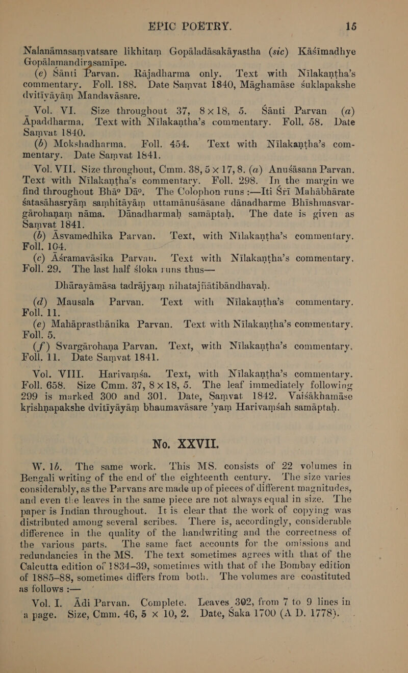 Nalanamasamvatsare likhitam Gopaladasakayastha (sic) Kasimadhye Gopalamandirgsamipe. (e) Santi “eeding Rajadharma only. ‘Text with Nilakantha’s commentary. Foll. 188. Date Samvat 1840, Maghamase suklapakshe dvitivayam Mandavasare. _ Vol. VI. Size throughout 37, 8x18, 5. Santi Parvan (a) Apaddharma, Text with Nilakantha’s commentary. Foll. 58. Date Samvat 1840. (6) Mokshadharma, Foll. 454. Text with WNilakantha’s com- mentary. Date Samvat 1841. Vol. VII. Size throughout, Cmm. 38, 5 x 17,8. (@) Anusasana Parvan. Text with Nilakantha’s commentary. Foll. 298. In the margin we find throughout Bha® Da°. The Colophon runs :—Iti Sri Mahabharate Satasthasryam sambhitayam uttamanusasane danadharme Bhishmasvar- garohanam nama. Danadharmah samaptah. The date is given as Samvat 1841. (6) Asvamedhika Parvan. Text, with Nilakantha’s commentary. Foll. 104. (c) Asramavasika Parvan. ‘Text with Nilakantha’s commentary, Foll. 29. The last half sloka runs thus— Dharayamasa tadrajyam nihatajfhatibandhavah. (qd) Mausala Parvan. Text with Nilakantha’s commentary. Foll. 11. (e) Mahaprasthanika Parvan. Text with Nilakantha’s commentary. Foll. 5. (f) Svargarohana Parvan. Text, with Nilakantha’s commentary. Foll. 11. Date Samvat 1841. Vol. VIII. MHarivamsa. Text, with Nilakantha’s commentary. Foll. 658. Size Cmm. 37,8x18,5. The leaf immediately following 299 is marked 300 and 301. Date, Samvat 1842. Vaisakhamase krishnapakshe dvitiyayam bhaumavasare ’yam Harivamsah samaptah. No. XXVII. W.16. The same work. ‘This MS. consists of 22 volumes in Bereali writing of the end of the eighteenth century. ‘The size varies considerably, as the Parvans are made up of pieces of different magnitudes, and even tlie leaves in the same piece are not always equal in size. The paper is Indian throughout. It is clear that the work of copying was distributed among several scribes. ‘There is, accordingly, considerable difference in the quality of the handwriting and the correctness of the various parts. The same fact accounts for the omissions and redundancies in the MS. ‘The text sometimes agrees with that of the Calcutta edition of 1834-39, sometimes with that of the Bombay edition of 1885-88, sometimes differs from both. The volumes are constituted as follows :— Vol. I. Adi Parvan. Complete. Leaves 302, from 7 to 9 lines in a page. Size, Cmm. 46,5 x 10,2, Date, Saka 1700 (A D. 1778).