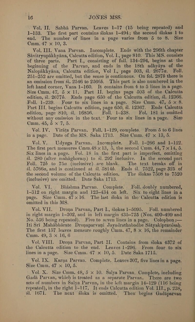 Fda) ty JONES MSS. Vol. II. Sabha Parvan. Leaves 1-17 (15 being repeated) and 1-133. ‘The first part contains gslokas 1-494; the second Slokas 1 to end. ‘The number of lines in a page varies from 5 to 8. Size Cmm. 47 x 10, 3. Vol. III, Vana Parvan. Incomplete. Ends with the 296th chapter Savitryupakhyana, Calcutta edition, Vol. I., page 810. This MS. consists of three parts. Part I., consisting of foll. 184-294, begins at the beginning of the Parvan, and ends in the 18th adhyaya of the Nalopakhyana, Calcutta edition, Vol L., page 503, $1. 2677a. Foll. 251-252 are omitted, but the sense is continuous. On fol. 2876 there is an omission from $l. 2546 to 25666. This part is also numbered in the left hand corner, Vana 1-160. It contains from 4 to 5 lines in a page. Size Cmm. 47, 5 x 11. Part II. begins page 503 of the Calcutta edition, $1. 26776. Hnds page 650 of the Calcutta edition, sl. 12366. Foll. 1-239. Four to six lines in a page. Size Cmm. 47, 5 x 8. Part IIT. begins Calcutta edition, page 650, $l. 12367. Ends Calcutta edition, page 810, sl. 16856. Foll. 1- 238, Fol. 181 is omitted without any omission in the text. Four to six lines ina page. Size Cmm. 45, &amp; x 7, 5. | aya} Vol. 1V. Virata Parvan. oll. 1-129, cote etd From 5 to 6 lines ina page. Date of the MS. Saka 1713. Size Cmm. 47 x. 18, 5. Vol. V.. Udyoga Parvan. Incomplete. Foll. 1-266 and 1-122. The first part measures Cmm.48 x 13, 5, the second Cmm. 44, 7 x 14, 5. Six lines in.a page. Fol. 18 in the first part is imperfect, omitting sl. 280 (after mahaghoram) to sl. 292 inclusive. In the second part Foll.. 726 to 75a (inclusive) are blank. The text breaks off in gl. 5766a, and is continued at $l. 58146. Ends sl. 7522, page 325 of the second volume of the Calcutta edition. The slokas 7508 to 7520 (inclusive) are omitted. Date Saka 1713. Vol. VI. Bhishma Parvan. Complete. Foll. doubly numbered, 1-312 on right margin and 123-434 on left. Six to eight lines in a page. Size Cmm. 47x16. The last dloka in the: Caleutta edition is omitted in this MS. ; Vol. VII. Drona Parvan, Part I, slokas 1-5095. Foll. numbered in right margin 1-802, and in left margin 435-725 (Nos. 490-499 and No. 556 being repeated). Five to seven lines in a page. Colophon :— Iti Sri Mahabharate Dronaparvani Jayadrathabadhe Satyakipravésah. The first 157 leaves measure roughly Cmm. 47, 8 x 16, the remainder Cmm. 49, 3 x 16,6 . : Vol. VIII. Drona Parvan, Part IJ. Contains from sloka 43872. of the Calcutta edition to the end. Leaves 1-296. From four to ‘six lines in a page. Size Cmm. 47 x 10,5. Date Saka 1715. Vol. IX. Karna Parvan. Complete. Leaves 307, five lines in a page. Size Cmm. 47 x 10, 5. Vol. X. Size Cmm. 48, 5 x 10. Salya Parvan, Complete, eraaitne Gada Parvan, which is treated as a separate Parvan. ‘There are two sets of numbers in Salya Parvan, in the left mar gin 14-129 (116 being repeated), in the right 1-117. It ends Calcutta edition Vol. IIT. wh 238, ‘si. 1671. The next gloka is omitted. Then’ begins Gadaparvan