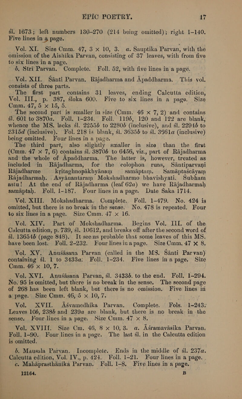$l. 1673; left numbers 130-270 (214 being omitted); right 1-140. Five lines in 4, page. Vol. XI. Size Cmm. 47, 3 x 10, 3. a. Sauptika Parvan, with the omission of the Aishika Parvan, consisting of 37 leaves, with from five to six lines in a page. 6, Stri Parvan. Complete. oll. 52, with five lines in a page. _ Vol. XII. Santi Parvan. Rajadharma and Apaddharma. This vol. consists of three parts. , The first part contains 31 leaves, ending Calcutta edition, Vol. III., p. 387, sloka 600. Five to six lines in a page. Size Cmm. 47,5 x 15, 5. - The second part is smaller in size (Cmm. 46 x 7, 2)-and contains sl. 601 to 3870a. Foll. 1-234. Foil. 1194, 120 and 122 are blank, whence the MS. lacks $l. 22556 to 22806 (inclusive), and sl. 22946 to 2315d (inclusive). Fol. 218 is blank, sl. 36356 to Sl. 3561a (inclusive) being omitted. Four lines in a page. Tbe third part, also slightly smaller in size than the first (Cmm. 47 x 7, 6) contains sl. 38706 to 6456, viz., part of Rajadharma and the whole of Apaddharma. The latter is, however, treated as included in Rajadharma, for the colophon runs, Santiparvani Rajadharme kritaghnopakhyanam samaptam. Samaptascayam Rajadharmah. . Asyanantaram Mokshadharmo bbavishyati. Subham astu! At the end of Rajadharma (leaf 62a) we have Rajadharmah samaptah. Foll. 1-187. Four lines ina page. Date Saka 1714. Vol. XIII. Mokshadharma. Complete. Foll. 1-479. No. 424 is omitted, but there is no break in the sense. No. 478 is repeated. Four to six lines in a page. Size‘Cmm. 47 x 16. - Vol. XIV. Part of Mokshadharma. Begins Vol. III. of the Calcutta edition, p. 739, sl. 10612, and breaks off after the second word of sl. 136540 (page 848). It seems probable that some leaves of this MS. have been lost. Foll. 2-232. Four linesina page. Size Cmm. 47 x 8, Vol. XV. Anuégasana Parvan (called in the MS. Santi Par van) containing $l. 1 to 3433a; Foll. 1-234. Five lines ina page. Size Cmm. 46 x 10, 7. : Vol. XVI. Anuédsana Parvan, él. 34330. to the end. Foll, 1-294. No. 95 is omitted, but there is no break in the sense. The second page of 268 has been left blank, but there is no omission. Five lines in a page. Size Cmm. 46,5 x 10, 7. hae %G Vol. XVII. Asvamedhika Parvan. Complete. Fols. 1-243- _ Leaves 106, 2386 and 239a are blank, but there is no break-~ in -the senses Fourlines in a page: Size Cmm. 47 x 8, Vol. XVIIf. Size Cm. 46, 8 x 10,3. a. ASramavasika Parvan. Foll, 1-90. Four lines ina page. The last Sl. in the Calcutta edition is omitted. b. Mausala Parvan. Incomplete. Ends in the middle of $l. 237a. ~ Calcutta edition, Vol. IV., p. 424. Foll. 1-21. Four lines in a page. | ce. Mahaprasthanika Parvan. Foll. 1-8. Five lines in a page. 12164. B