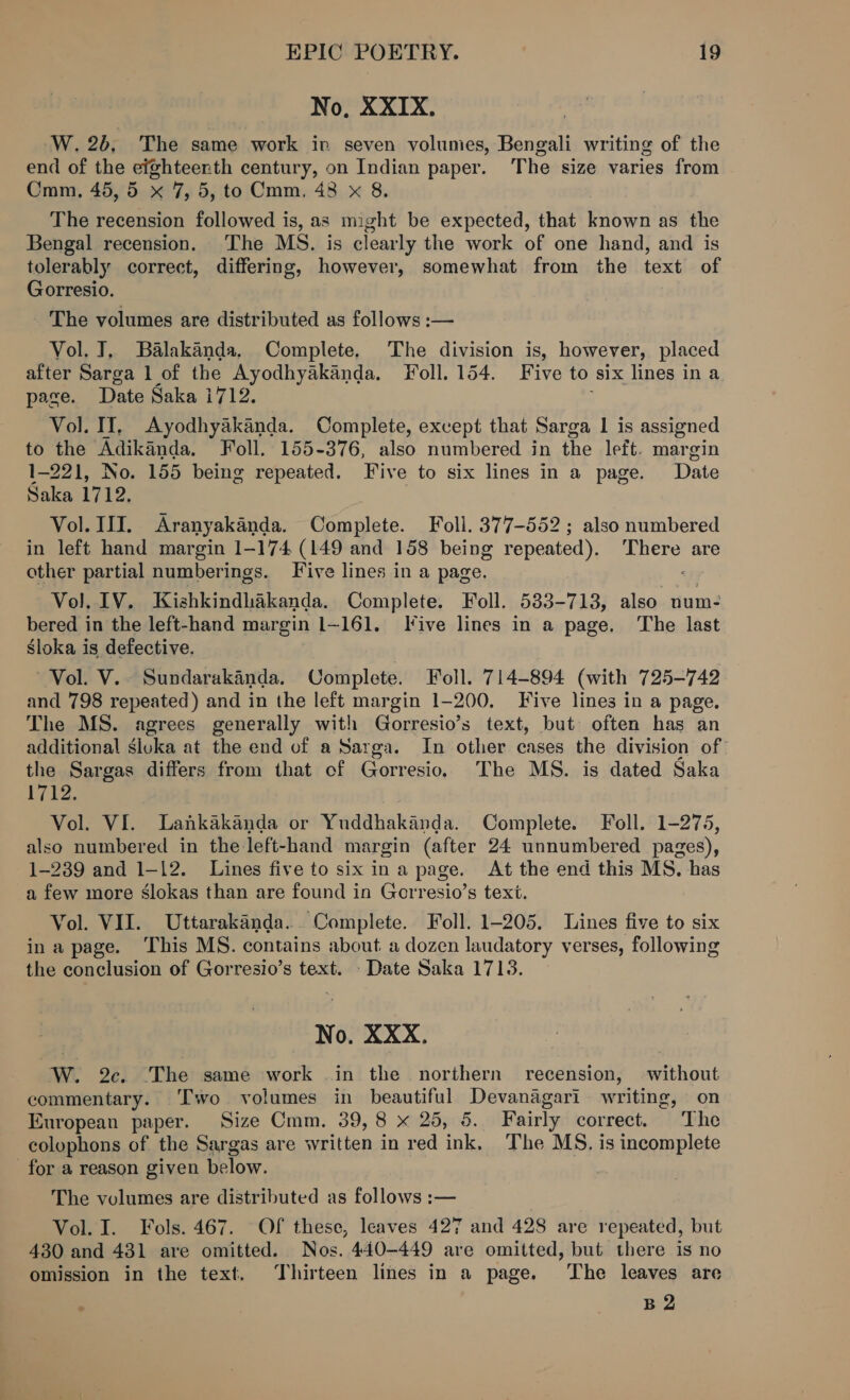 No, XXIX. W. 2b, The same work in seven volumes, Bengali writing of the end of the eighteenth century, on Indian paper. ‘The size varies from Cmm, 45, 5 x 7, 5, to Cmm, 48 x 8. The recension followed is, as might be expected, that known as the Bengal recension. The MS. is clearly the work of one hand, and is tolerably correct, differing, however, somewhat from the text of Gorresio. - The volumes are distributed as follows :— Vol. J. Balakanda, Complete. The division is, however, placed after Sarga 1 of the Ayodhyakanda. Foll. 154. Five to six lines in a page. Date Saka i712. Vol. IY, Ayodhyakanda. Complete, except that Sarga 1 is assigned to the Adikanda. Foll. 155-376, also numbered in the left. margin 1-221, No. 155 being repeated. Five to six lines in a page. Date Saka 1712. Vol. IJ. Aranyakanda. Complete. Foll. 377-552; also numbered in left hand margin 1-174 (149 and 158 being repeated). re are other partial numberings. Five lines in a page. Vol. IV. Kishkindhakanda. Complete. Foll. 533-713, also num- bered in the left-hand margin 1-161. Jive lines in a page. The last Sloka is defective. Vol. V.. Sundarakinda. Complete. Foll. 714-894 (with 725-742 and 798 repeated) and in the left margin 1-200. Five lines in a page. The MS. agrees generally with Gorresio’s text, but often has an additional sluka at the end of a Sarga. In other cases the division of: the Sargas differs from that of Gorresio. The MS. is dated Saka ges Vol. VI. Lankakanda or Yuddhakanda. Complete. Foll. 1-275, also numbered in the left-hand margin (after 24 unnumbered pages), 1-239 and 1-12. Lines five to six ina page. At the end this MS. has a few more slokas than are found in Gorresio’s text. Vol. VII. Uttarakanda.. Complete. Foll. 1-205. Lines five to six ina page. This MS. contains about. a dozen laudatory verses, following the conclusion of Gorresio’s text. - Date Saka 1713. No. XXX. W. 2c. The same work .in the northern recension, without commentary. ‘Two volumes in beautiful fg etetask writing, on European paper. Size Cmm. 39, 8 x 25, 5. Fairly correct. ‘The colophons of the Sargas are written in red ink. The MS. is incomplete for a reason given below. The volumes are distributed as follows :— Vol. I. Fols. 467. Of these, leaves 427 and 428 are repeated, but 430 and 4381 are omitted. Nos. 440-449 are omitted, but there is no omission in the text. Thirteen lines in a page. The leaves are : B2