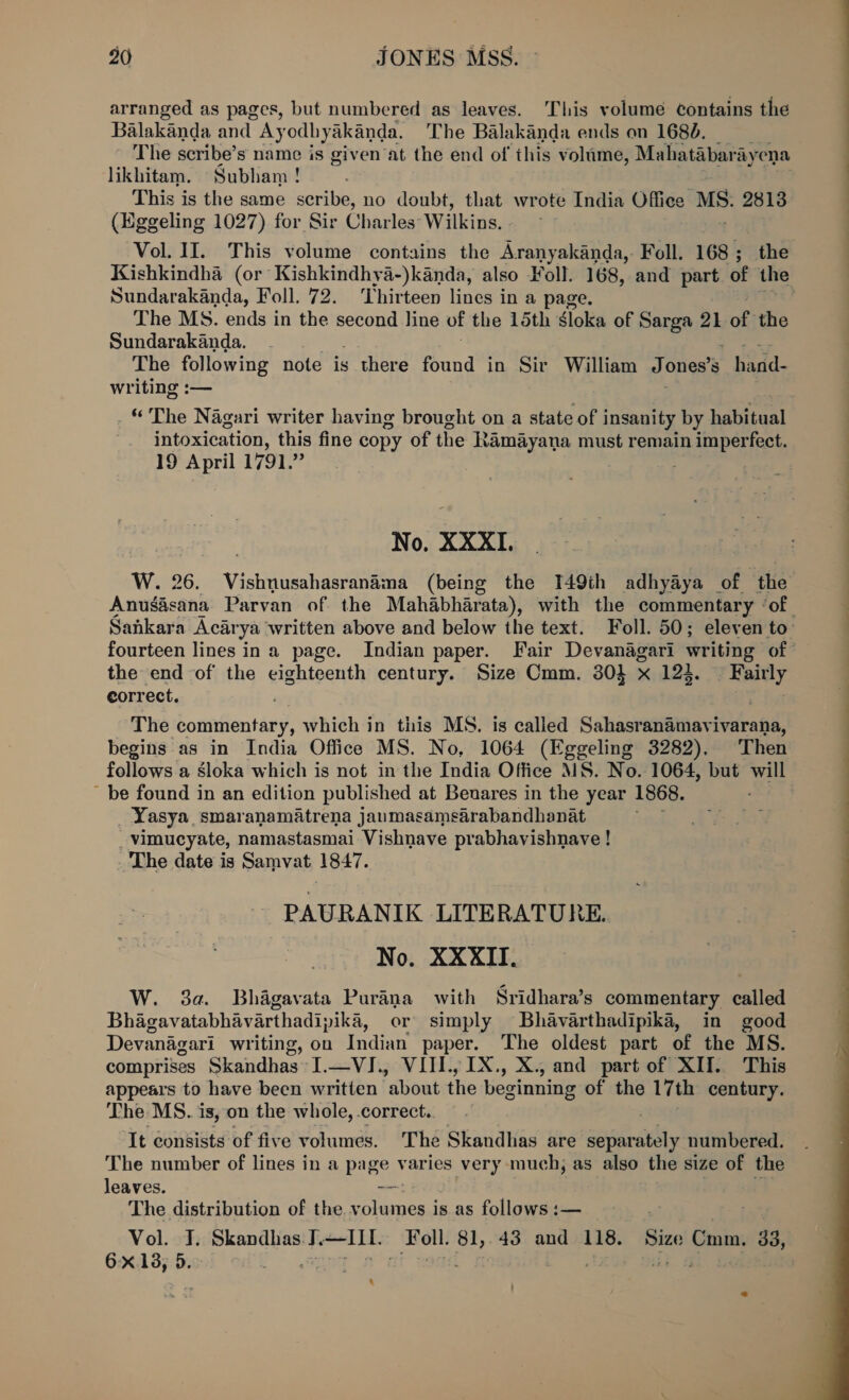 arranged as pages, but numbered as leaves. This volume ¢ontains the Balakanda and Ayodhyakanda. The Balakanda ends on 1680. The scribe’ s name is given at the end of this volume, Mahatabari ayena likhitam. Subham! This is the same scribe, no doubt, that wrote India ty MS: 2813 (Eggeling 1027) for Sir Charles: Wilkins, Sundarakanda, Foll. 72. ‘Thirteen lines in a page. The MS. ends in the second line of the 15th Sloka of Sarga 21 of the Sundarakanda. The following note is there found in Sir William J ones’s * hand. writing :— intoxication, this fine copy of the Ramayana must remain imperfect. 19 April 1791.” No. XXXI. the end -of the eighteenth century. Size Cmm. 304 x 123. aegis eorrect. . The ‘comtentary, which in this MS. is called Sahasranamavivarana, begins as in India Office MS. No, 1064 (Eggeling 3282). Then follows a sloka which is not in the India Office MS. No. 1064, but will be found in an edition published at Benares in the year 1868. _Yasya smaranamatrena janmasamsarabandhanat _vimucyate, namastasmai Vishnave prabhavishnave ! The date is Samvat 1847. -PAURANIK LITERATURE. No. XXXII. W. 3a. Bhagavata Purana with Sridhara’s commentary called Bhagavatabhavarthadipika, or simply Bhavarthadipika, in good Devanagari writing, on Indian paper. The oldest part of the MS. comprises Skandhas I.—VI., VIII., 1X., X., and part of XII. This appears to have been written about the beginning of the 17th century. The MS. is, on the whole, correct. It Consists of five volumes. ‘The Skandhas are sapieaell numbered. The number of lines in a page varies very much, as also the size of the leaves. — The distribution of the =e is as follows :— Vol. J. Skandhas J.—HT Fell. oh 43 and 118. Siz Cum. 33, 6x13, 5. ec a 4  ee ee ee ee 