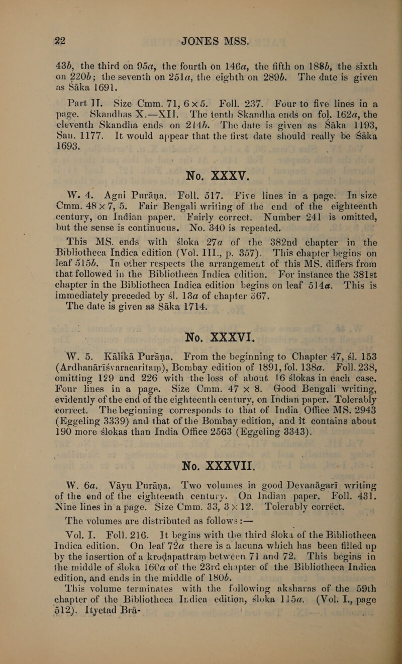 43b, the third on 95a, the fourth on 146a, the fifth on 1880, the sixth on 2200; the seventh on 25la, the eighth on 289). The date is given as Saka 1691. Part II. Size Cmm. 71,6x5. Foll. 237. Four to five lines in a page. Skandhas X.—XII. The tenth Skandha ends on fol. 162a, the eleventh Skandha ends on 214h. The date is given as Saka 1193, San. 1177. It would appear that the first date should really be Saka 1693. No. XXXV. W. 4. Agni Purana. Foll. 517. Five lines in a page. In size Cmm. 48x 7,5. Fair Bengali writing of the end of the eighteenth century, on Indian paper. Fairly correct. Number 241 is ‘omitted, but the sense is continuous. No. 340 is repeated. This MS. ends with sloka 27a of the 382nd chapter in the Bibliotheca Indica edition (Vo). III, p. 357). This chapter begins on leaf 5156. In other respects the arrangement of this MS. differs from that followed in the Bibliotheca Indica edition. For instance the 381st chapter in the Bibliotheca Indica edition begins on leaf 514a. This is immediately preceded by sl. 18a of chapter 367. The date is given a3 Saka 1714, No, XXXVI, W. 5. Kalika Purana. From the beginning to Chapter 47, sl. 153 (Ardhanarisvaracaritam), Bombay edition of 1891, fol. 138a. Foll. 238, omitting 129 and 226 with the loss of about 16 slokas in each case. Four lines in a page. Size Cmm. 47 x 8. Good Bengali writing, evidently of the end of the eighteenth century, on Indian paper. Tolerably correct. The beginning corresponds to that of India Office MS. 2943 (Eggeling 3339) and that of the Bombay edition, and it contains about 190 more slokas than India Office 2563 (Eggeling 3343). No. XXXVII. W. 6a, Vayu Purana. Two volumes in good Devanagari writing of the end of the eighteenth century. On Indian paper. Foll. 431. Nine lines ina page. Size Cmm. 33, 8x12. Tolerably corréct. The volumes are distributed as follows :— Vol. I. Foll. 216. It begins with the third loka of the Bibliotheca Indica edition. On leaf 72a there is a lacuna which has been filled up by the insertion of a krudapattram between 7] and 72, This begins in the middle of sloka 16Ca of the 23rd chapter of the Bibliotheca Indica edition, and ends in the middle of 1806. This volume terminates with the following aksharas of the 59th chapter of the Bibliotheca Indica editign, éloka 115a. heel I, page 512). Ityetad Bra- L Fycogintid 