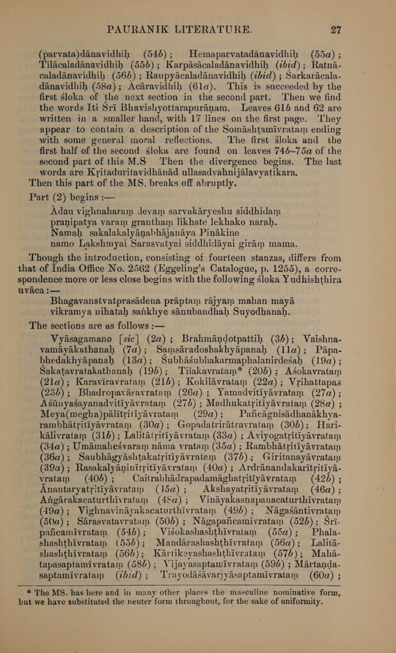 (parvata)danavidhih (546); Hemaparvatadanavidhih (55a) ; Tilacaladanavidhih (550) ; Karpasicaladanavidhih (ibid) ; Ratna- caladanavidhih ( 56D) ; Raupyacaladanavidhih (bid) ; Sarkaracala- danavidhih (58a) ; Acaravidhih (61a). This is succeeded by the first Sloka of the next section in the second part. ‘Then we find the words Iti Sri Bhavisliyottarapuranam, Leaves 616 and 62 are written in a smaller hand, with 17 lines on the first page. ‘They appear to contain a description of the Somashtamivratam ending with some general moral reflections. ‘The first sloka and the first half of the second sgloka are found on leaves 746~—75a of the second part of this M.S ‘Then the divergence begins. The last words are Kritaduritavidhanad ullasadvahnijalavyatikara, Then this part of the MS. breaks off abruptly. Part (2) begins :— Adau vighnaharam Jevam sarvakaryeshu siddhidam ~ pranipatya varam grantham likhate lekhako narah. Namah sakalakalyanabhajanaya Pinakine namo Lakshmyai Sarasvatyai siddhidayai giram mama. Though the introduction, consisting of fourteen stanzas, differs from that of India Office No. 2562 (Eggeling’s Catalogue, p. 1255), a corre- spondence more or less close begins with the following Sloka Yudhishthira uvaca :— Bhagavanstv atprasidena praptam rajyam mahan maya ~ vikramya vihatah sankhye sanubandhah Suyodhanah. The sections are as follows :— Vyasagamano [sic] (2a); Brahmandotpattih (386); Vaishna- vamayakathanah (7a); Samsaradoshakhyapanah (lla); Papa- bhedakhyapanah (18a); Subhagubhakarmaphalanirdegah (19a) ; Sakatavratakatbanah (195); ‘Tilakavraitam* (20D) ; Agokavratam (21a) ; Karaviravratam (21) ; Kokilavratam (222) ; Vrihattapas (28d); Bhadropavasavratam (26a) ; Yamadvitiyavratam (27a) ; Asinyasayanadvitiyavratam (276) ; Madhukatritiyavratam (28a) ; Meya(megha)palitritiyavratam (29a) ; Paficdgnisidhanakhya- rambhatritiyavratam (30a) ; Gopadatrir Atravratam (306); Hari- kalivratam (316); Lalitatritiyavratam (83a) ; Aviyogatri itlyavratam (34a) ; Umamahegvaram nama vratam (35a) ; Rambhatritiyavratam (36a) ; Saubhagyashtakatritiyavratem (37 b) 5 Giritanayavratam (39a); Rasakalyaninitritiyavratam (40a) ; Ardranandakaritritiya- vratam (406); Cailrabhadrapadamaghatritiyavratam (426) ; Anantaryatritiyavratam (5a); Akshayatritiyavratam (46a) ; Angarakacaturthivratam (4§a) ; Vinayakasnapanacatur thivratam (49a); Vighnavinayakacaturthivratam (496); Nagasantivratam (50a); Sarasvatavratam (506) ; Nagapaiicamivratam (526) ; Sri- paicamivratam (54b); Visokashashthivratam (58a); Phala- shashthivratam (550); Mandar ashashthivratam (56a); Lalita- shashthivratam (565); Kartikeyashashthivratam (576); Maha- tapasaptamivratam (580); Vijayasaptamivratam (596) ; Martanda- saptamivratam (¢b:d); ‘Trayodasavarjyasaptamivratam (60a) ; : * The MS. has here and in many other places the masculine nominative form, but we have substituted the neuter form throughout, for the sake of uniformity.