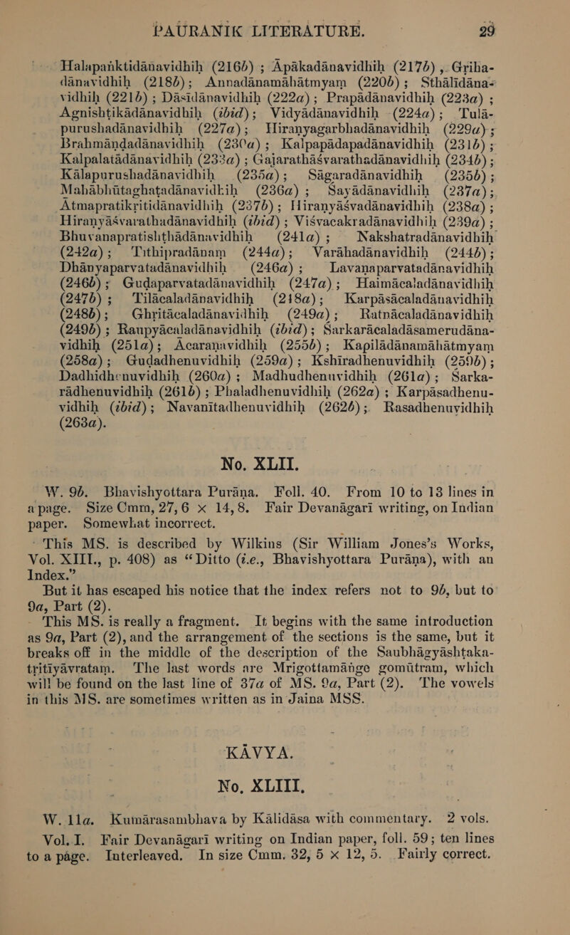 Halapanktidanavidhih (2165) ; Apakadanavidhih (2174) ,. Griha- danavidhih (2186); Annadanamahatmyam (2200); Sthalidana- vidhih (2216) ; Dasidanavidhih (222a); Prapadanavidhih (223) ; Agnishtikadanavidhih (2bid); Vidyadanavidhih -(224a); Tula- purushadanavidhih (227a@); Wiranyagarbhadanavidhih (229u); Brahmandadanavidhih (230a); Kalpapadapadanavidhih (2316) ; Kalpalatadanavidhih (233a) ; Gajarathasvarathadanavidhih (2340) ; Kalapurushadanavidhih (235a); Sagaradanavidhih (2356) ; Mahabhiitaghatadanavidkih (2386a); Sayadanavidhih (287a); Atmapratikritidanavidhih (2376); Hiranyasvadanavidhih (238a) ; Hiranyasvarathadanavidhih (¢b7d) ; VisSvacakradanavidhih (239a) ; Bhuvanapratishthadanavidhih (241a) ; Nakshatradanavidhih (242a); Tithipradinam (244a); Varahadanavidhih (2446); Dhanyaparvatadanavidhih (246a); Lavanaparvatadanavidhih (246) ; Gudaparvatadanavidhih (247a); Haimacaladanavidhih (2476); ‘Tilacaladanavidhih (218a@); Karpasacaladanavidhih (2486); Ghritacaladanavidhih (249a); Ratnacaladanavidhih (2496) ; Raupyacaladanavidhih (267d); Sarkaracaladasamerudana- vidhih (25la); Acaranavidhih (2556); Kapiladanamahatmyam (258a); Gudadhenuvidhih (259a); Kshiradhenuvidhih (2590) ; Dadhidhenuvidhih (2602); Madhudhenuvidhih (26la); Sarka- radhenuvidhih (2616) ; Phaladhenuvidhih (262a) ; Karpasadhenu- vidhih (¢btd); Navanitadhenuvidhih (2626); Rasadhenuvidhih (263a). No. XLII. W. 96. Bhavishyottara Purana. Foll. 40. From 10 to 18 lines in apage. Size Cmm, 27,6 x 14,8. Fair Devanagari writing, on Indian paper. Somewhat incorrect. | ‘This MS. is described by Wilkins (Sir William Jones’s Works, Vol. XIIL., p. 408) as “Ditto (¢.e., Bhavishyottara Purana), with an Index.” | But it has escaped his notice that the index refers not to 96, but to 9a, Part (2). - This MS. is really a fragment. It begins with the same introduction as 9a, Part (2), and the arrangement of the sections is the same, but it breaks off in the middle of the description of the Saubhagyashtaka- tritiyavratam. The last words are Mrigottamange gomiitram, which wil! be found on the last line of 37a of MS. 9a, Part (2). The vowels in this MS. are sometimes written as in Jaina MSS. KAVYA. No, XLIII, W. ila. Kutmarasambhava by Kalidasa with commentary. 2 vols. Vol. I. Fair Devanagari writing on Indian paper, foll. 59; ten lines toa page. Interleaved. In size Cmm. 32, 5 x 12,5. Fairly correct.