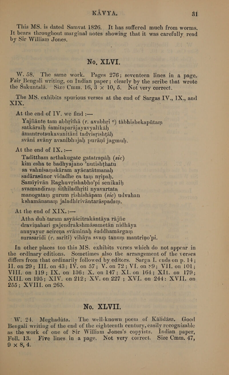 KAVYA, $i This MS. is dated Samvat 1826. It has suffered much from worms. It bears thronghout marginal notes showing that it was carefully read by Sir William Jones. No, XLVI. W. 58. The same work. Pages 276; seventeen lines in a page, Fair Bengali writing, on Indian paper; clearly by the scribe that wrote the Sakuntala. Size Cmm. 16,3 x 10,5. Not very correct. qokty MS. exhibits spurious verses at the end of Sargas IV., IX., and XIX. | At the end of IV. we find :— Yajiante tam abbritha (r. avabhri °) tabhishekapitam satkaraih Samitaparajayavyalikah amantrotsukavanitani tadvisrishtah svani svany avanibhijah purani jagmuh. At the end of IX, :— Tadittham arthakugate gatatrapaih (sic) kim esha te badhyajano ’nutishthatu sa vahnisamskaram ayacatatmanah sadarasunor vidadhe ca tam nripah. Samiyivan Raghuvrishabho’pi senikaih svamandiram Ssithiladhriti nyavartata Manogatam gurum rishishapam (szc) udvahan kshamananam jaladhirivantaraspadam. “At the end of XIX.:— Atha duh:taram asyascitrakantaya rajiie dravinahari gajendrakshmasametan nidhaya anuyayur acirena svaminah suddhamargam surasaridi (r. sariti) vihaya svam tanum mantrino’pi. In other places too this MS. exhibits verses which do not appear in the ordinary editions. Sometimes also the arrangement of the verses differs from that ordinarily followed by editors. Sarga I. ends on p. 14; II. on 29; III. on 43; IV. on 57; V. on 72; VI. on £9; VII. on 101; VIII. on 119; IX. on 186: X. on 147; XI. on 164; XII. on 179; XIII. on 195; XIV. on 212; XV. on 227 ; XVI. on 244: XVII. on 255; XVIII. on 263. . No. XLVII. W. 24. Meghadita. The well-known poem of Kalidasa, Good Bengali writing of the end of the eighteenth century, easily recognizable as the work of one of Sir William Jones’s copyists. Indian paper, Foll. 13. Five lines. in a page. Not yery correct. Size Cmm, 47,