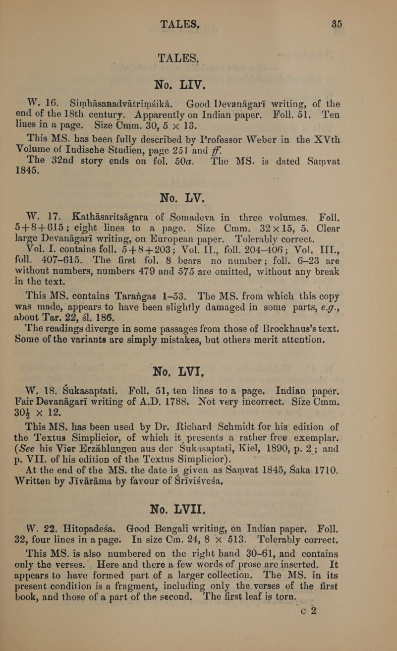 ‘TALES, No. LIV. W. 16. Simhasanadvatrimgika. Good Devanagari writing, of the end of the 18th century. Apparently on Indian paper, Foll. 51. Ten lines in a page. Size Omm. 30, 5 x 18. This MS. has been fully described by Professor Weber in the XVth Volume of Indische Studien, page 251 and ff. Fes 32nd story ends on fol. 50a. ‘The MS. is dated Samvat No. LV. W. 17. Kathasaritsigara of Somadeva in three volumes. Foll. 0+8+615; eight lines to a page. Size Cmm. 32x15, 5. Clear large Devanagari writing, on Huropean paper. Tolerably correct, Vol. I. contains foll. 54+8+203; Vol. II., foll. 204-406; Vol. IIL, foll. 407-615. The first fol. 8 bears fe number ; foll. 6-23 are without numbers, numbers 479 and 575 are omitted, without any break in the text. This MS, contains Tarahgas 1-53. The MS. from which this copy was made, appears to have been slightly damaged in some parts, e.g., about Tar. 22, sl. 186. The readings diverge in some passages from those of Brockhaus’s text. Some of the variants are simply mistakes, but others merit attention, No, LVI, W. 18, Sukasaptati. Foll. 51, ten lines toa page. Indian paper. Fair Devanagari writing of A.D. 1788, Not very incorrect, Size Cmm. 304 xX 12, This MS. has been used by Dr. Richard Schmidt for his edition of the Textus Simplicior, of which it presents a rather free exemplar. (See his Vier Erzahlungen aus der Sukasaptati, Kiel, 1890, p. 2; and p-. VII. of his edition of the Textus Simplicior), At the end of the MS. the date is given as Samvat 1845, Saka 1710, Written by Jivarama by favour of Srivisvesa, No. LVII. W. 22. Hitopadesa. Good Bengali writing, on Indian paper, Foll. 32, four lines in apage. In size Cm. 24,8 x 513. ‘Tolerably correct, This MS. is also numbered on the right hand 30-61, and contains only the verses. _ Here and there a few words of prose are inserted, It appears to have formed part of a larger collection. The MS, in its present condition is a fragment, including only the verses of the first book, and those of a part of the second, “The first leaf i is torn, 62