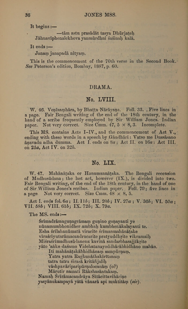 It begins :— —tam astu prasadat tasya Dhirjateh Jahnaviphenalekheva yanmurdhni gaginah kala. It ends :— Janam janapada nityam. This is the commencement of the 7Oth verse in the Second Book.- See Peterson’s edition, Bombay, 1887, p. 60. DRAMA. No. LVIII. W. 46. Venisamhara, by Bhatta Narayana. Foll. 33. . Five lines in a page. Fair Bengali writing of the end of the 18th century, in the- hand of a seribe frequently employed by Sir William Jones. Indian paper. Not very correct. Size Cmm. 47,5 Xx 8,3. Incomplete. This MS. contains Acts I-IV., and the commencement of Act V.,- ending with-these words in a speech by Gandhari: Vatso me Dussasano anavadu adha dumma. Act I. ends on 8a; Act IJ. on 16a: Act III. on 25a, Act IV. on 320. oo i oe No. LIX. - W.47. Mahanataka or Hanumannataka. The Bengali recension of Madhusiidana; the last act, however (1X.), is divided into two. Fair Bengali writing, of the end of the 18th century, in the hand of one of Sir William Jones’s scribes. Indian paper. Foll. 79; five lines in a page. Not very correct. Size Cmm. 48 x 8, 5. Act f. ends fol.6a@; If.114; III. 206; IV. 27a; V. 364; VI. 50a; VII. 586; VIII. 616; IX. 72b; X. 79a. The MS. ends :-— Srimadramagunagramam gunino ganayanti ye nanamambhonidher-ambhah kumbhenakalayanti te. . Esha Srilahaniimata viracite srimanmahanatake viragriyutaramacandracarite pratyuddhrite vikramaih Misrasrimadhusiidanena kavina sandarbhasajjikrite yato ’anko dasamo Videhatanayoddharabhidhano mahan. Iti mahanatakabhidhanam sampurnam. Yatra yatra Raghunathakirttanam tatra tatra girasa kritanjalih vashpavariparipurnalocanam (0?) Marutir namati Rakshasantakam. ~ Namah Sriramacandraya Sitacittaviharine yasyanukampaya yata vanara api muktitam (sic), 