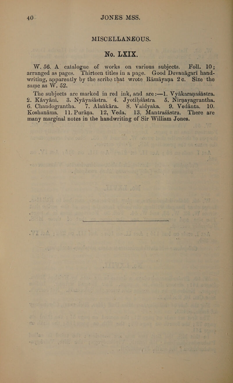 MISCELLANEOUS. No. LXIX. W.56. A catalogue of works on various subjects. Foll. 10; arranged as pages. Thirteen titles in a page. Good Devanagari hand- writing, apparently by the scribe that wrote Ramayana 2c. Size the same as W. 52. th The subjects are marked in red ink, and are:—1. Vyakaranasastra. %. Kavyani. 3. Nyayasastra. 4, Jyotihsastra. 5, Nirnayagrantha. 6. Chandograntha. 7. Alankara. 8. Vaidyaka. 9. Vedanta. 10. Koshanama. 11.Purana. 12, Veda. 13. Mantrasastra. There are many marginal notes in the handwriting of Sir William Jones.