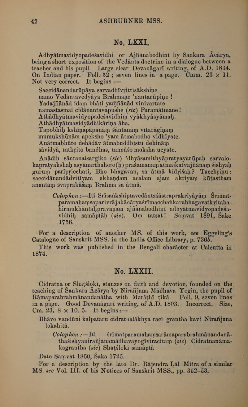 No, LXXI, Adhyatmavidyopadesavidhi or Ajianabodhini by Sankara Acarya, being ashort exposition of the Vedanta doctrine in a dialogue between a teacher and his pupil. Large clear Devanagari writing, of A.D. 1834. On Indian paper. Foll..32 ; seven lines in a page. Cmm. 23 x 11. Not very correct. It begins :— Saccidanandaripaya sarvadhivrittisakshine namo Vedantavedyaya Brahmane ’nantarupine ! Yadajfianad idam bhati yadjnanad vinivartate namastasmai cidanantavapushe (ste) Pararmatmane ! Athadhyatmavidyopadesavidhim vyakhyasyamah. Athadhyatmavidyadhikarina aha. Tapobhih kshinapapanam santanam vitaraginam mumukshinam apeksho ’yam atmabodho vidhiyate. Anatmabhite dehadav atmabuddhistu dehinam savidya, tatkrito bandhas, tannaso moksha ucyate. Anadih santanaisargiko (sic) ’dhydsamithyapratyayartpah sarvalo- kapratyakshah asyanarthaheto(h) prasamanam atmaikatvajnanam sishyah gurum paripricchati, Bho bhagavan, sa atma kidrigah? Tacchyinu : saccidanandadvitiyam akhandam acalam ajam akriyam kitastham anantam svaprakasgam Brahma sa 4tma. Colophon :—Iti Srisankshiptavedantasastraprakriyayam Srimat- paramahamsaparivrajakacaryasrimacchankarabhagavatk ritaba - hirmukhantahpravanam ajnanabodhini adhyatmavidyopadesa- vidhih samaptah (sic). Om tatsat! Samvat 1891, Sake 1756. For a description of another MS. of this work, see Eggeling’s Catalogue of Sanskrit MSS. in the India Office Library, p. 7366. This work was published in the Bengali character at Calcutta in 1874. No. LXXIT. Cidratna or Shatsloki, stanzas on faith and devotion, founded on the. teaching of Sankara Acarya by Nirafijana Madhava Yogin, the pupil of Ramaparabrahmanandanatha with Marathi tika. oll. 9, seven lines ina page. Good Devanagari writing, of A. D. 1803. Incorrect. Size, Cm. 238, 8 x 10.5. It begins :— Bhave vandini kalpataru cidratnalakhya raci grantha kavi Niranhjana lokahita. Colophon:—Iti — Srimatparamahamsaramaparabrahmanandana- thasishyanirahjanamadhavayogiviracitam (s¢c) Cidratnanama- kagrantha (szc) Shatsloki samapta. Date Samvat 1860, Saka 1725. Por a description by the late Dr. Rajendra Lal Mitra of a similar MS. see Vol. LI. of his Notices of Sanskrit MSS., pp. 352-53.