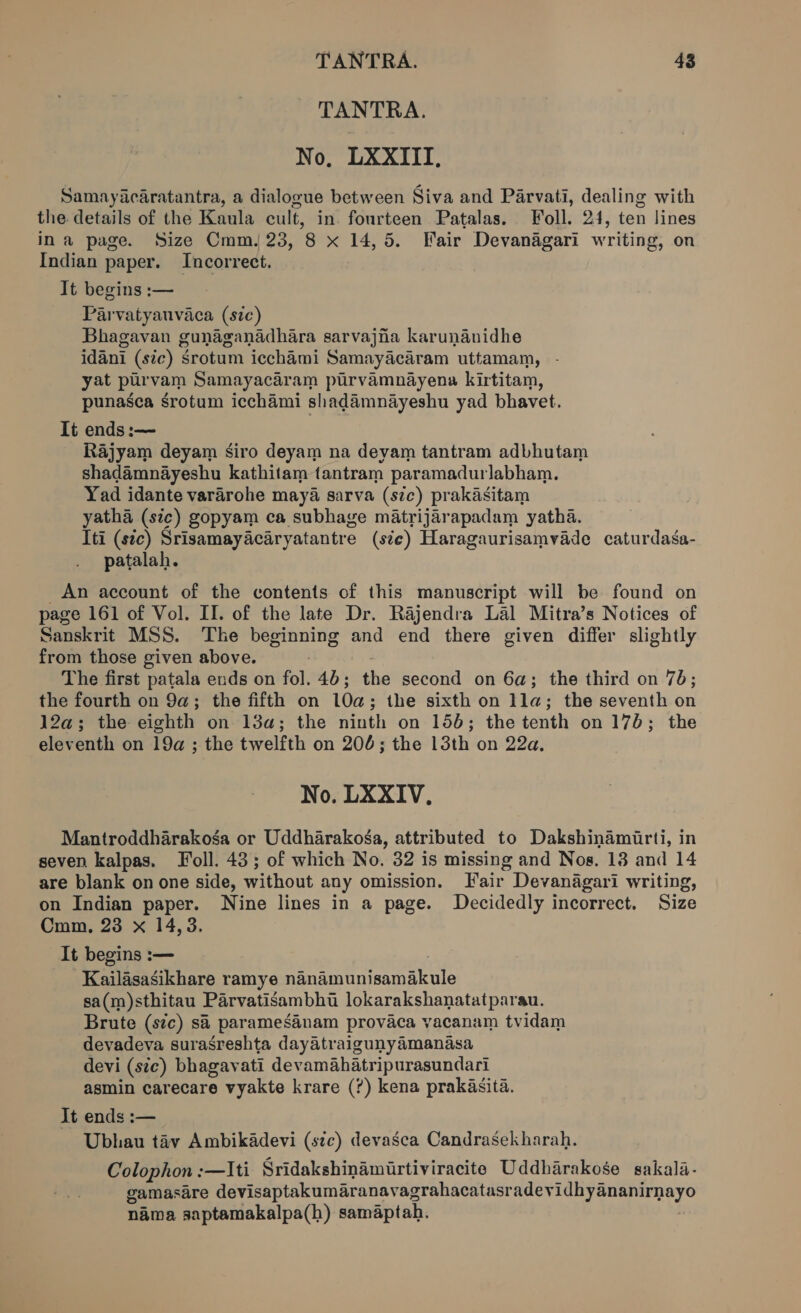 TANTRA. No, LXXIII, Samayacaratantra, a dialogue between Siva and Parvati, dealing with the details of the Kaula cult, in. fourteen Patalas. Foll. 24, ten lines ina page. Size Cmm 23, 8 x 14,5. Fair Devanagari writing, on Indian paper. Incorrect. It begins :— Parvatyauvaca (sic) Bhagavan gunaganadhara sarvajiia karunanidhe idani (ste) Srotum icchami Samayacaram uttamam, - yat purvam Samayacaram purvamnayena kirtitam, punasca srotum icchami shadamnayeshu yad bhavet. It ends :— Rajyam deyam siro deyam na devam tantram adbhutam shadamnayeshu kathitam tantram paramadurlabham. Yad idante vararohe maya sarva (sc) prakasitam yatha (sic) gopyam ca subhage matrijarapadam yatha. Iti (sec) Srisamayacaryatantre (ste) Haragaurisamvade caturdasa- patalah. An account of the contents of this manuscript will be found on page 161 of Vol. II. of the late Dr. Rajendra Lal Mitra’s Notices of Sanskrit MSS. The anne and end there given differ slightly from those given above. The first patala ends on fol. 46; the second on 6a; the third on 76; the fourth on 9a; the fifth on 10a ; the sixth on lla; the seventh on 12a; the eighth on 13a; the ninth on 156; the tenth on 176; the eleventh on 19a ; the twelfth on 200; the 13th on 22a, No. LXXIV, Mantroddharakoga or Uddharakosa, attributed to Dakshinamirti, in seven kalpas. Toll. 43; of which No. 32 is missing and Nos. 138 and 14 are blank on one side, without any omission. Fair Devanagari writing, on Indian paper. Nine lines in a page. Decidedly incorrect. Size Cmm, 23 x 14,3. It begins :— Kailasasikhare ramye “Sted uniemabe sa(m)sthitau Parvatisambhu lokarakshanatatparau. Brute (stc) sa paramesanam provaca yacanam tvidam devadeva surasreshta dayatraigunyamanasa devi (sic) bhagavati devamahatripurasundari asmin carecare vyakte krare (?) kena prakasita. It ends :— Ubhau tiv Ambikadevi (stc) devasca Candrasekharah. Colophon : -—Iti Sridakshinamirtiviracite Uddharakose sakala- gamasare devisaptakumaranavagrahacatasr ee ey” nama saptamakalpa(h) samaptah.