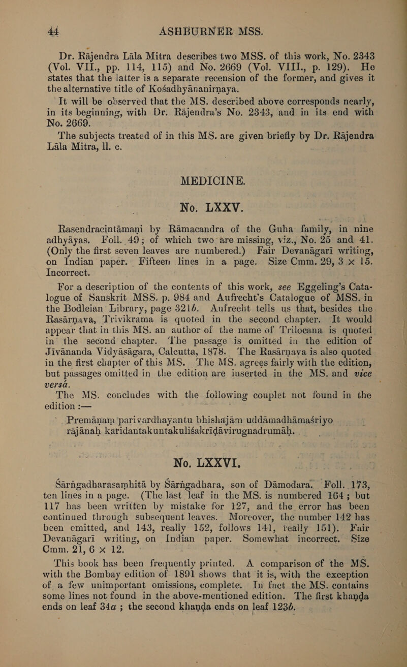 Dr. Rajendra Lala Mitra describes two MSS. of this work, No. 2343 (Vol. VIL, pp. 114, 115) and No. 2669 (Vol. VIIL, p. 129). He states that the latter is a separate recension of the former, and gives it the alternative title of Kosadhyananirnaya. It will be observed that the MS. described above corresponds nearly, in its beginning, with Dr. Rajendra’s No. 2343, and in its end with No. 2669. The subjects treated of in this MS. are given briefly by Dr. Rajendra Lala Mitra, ll. c. MEDICINE. No. LXXV. Rasendracintamani by Ramacandra of the Guha family, in nine adhyayas. Foll. 49; of which two are missing, viz., No. 25 and 41. (Only the first seven leaves are numbered.) Fair Devanagari writing, on Indian paper. Fifteen lines in a page. Size Cmm. 29, 3 x 18. Incorrect. For a description of the contents of this work, see Eggeling’s Cata- logue of Sanskrit MSS. p. 984 and Aufrecht’s Catalogue of MSS. in the Bodleian Library, page 8216. Aufrecht tells us that, besides the Rasarnava, Trivikrama is quoted in the second chapter. It would appear that in this MS. an author of the name of Trilocana is quoted in the second chapter. ‘The passage is omitted in the edition of Jivananda Vidyasagara, Calcutta, L878 8. The Rasarnaya is also quoted in the first chapter of this MS. The MS. agrees fairly with the edition, versa. The MS. concludes with the following couplet not found in the edition :— Premanam parivardhayantu bhishajam uddamadhamasriyo rajanah karidantakuntakuligakridavir ugnadrumah. | No. LXXVI. Sarngadharasamhita by Sarngadhara, son of Damodara. Foll.. 17 3, ten lines ina page. (The last leaf in the MS. is numbered 164; but 117 has been written by mistake for 127, and the error has been been omitted, and 143, really 152, follows 141, really 151). Fair Cmm. 21,6 x 12. This book has been frequently printed. A comparison of the MS. with the Bombay edition of 1891 shows that it is, with the exception of a few unimportant omissions, complete. In fact the MS. contains some lines not found in the above-mentioned edition. The first khanda ends on leaf 34a ; the second khanda ends on leaf 1236. -