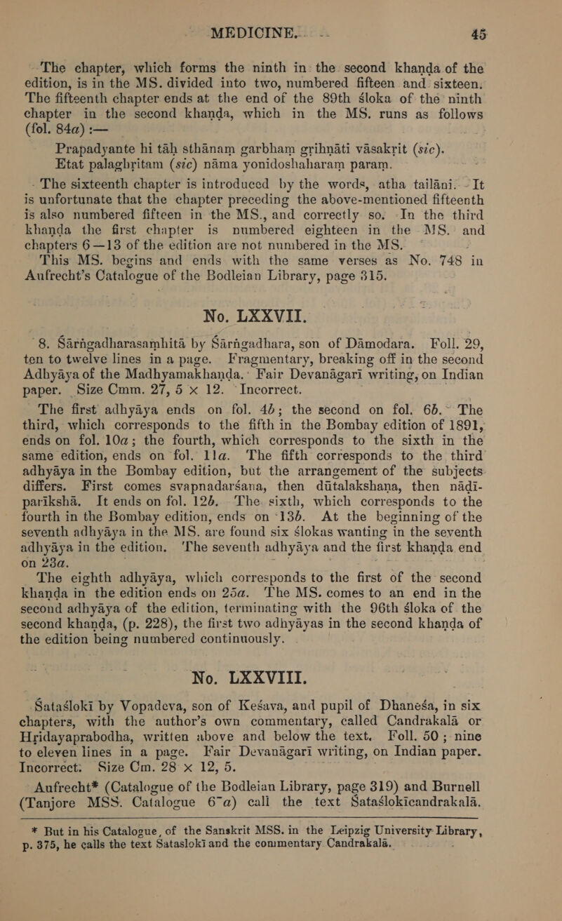 The chapter, which forms the ninth in: the second khanda of the edition, is in the MS. divided into two, numbered fifteen and sixteen. The fifteenth chapter ends at the end of the 89th sloka of the ninth chapter in the second khanda, which in the MS. runs as mi (fol. 84a) :— Prapadyante hi tah sthanam garbham grihnati vasakrit (s7c). Etat palagbritam (sic) nama yonidoshaharam param. - The sixteenth chapter is introduced by the words, atha tailani. - It is unfortunate that the chapter preceding the above-mentioned fifteenth is also numbered fifteen in the MS., and correctly so. -In the third khanda the first chapter is numbered eighteen in the MS. and chapters 6 —13 of the edition are not numbered inthe MS. | This MS. begins and ends with the same verses as No. 748 in Aufrecht’s Catalogue of the Bodleian Library, page 315. No. LXXVII. 8, Sarngadharasamhita by Sarhgadhara, son of Damodara. Foll. 29, ten to twelve lines ina page. Fragmentary, breaking off in the second Adhyaya of the Madhyamakhanda. Fair Devanagari writing, on Indian paper. Size Cmm. 27,5 x 12. ~ Incorrect. The first adhyaya ends on fol. 4b; the second on fol. 65.~ The third, which corresponds to the fifth in the Bombay edition of 1891, ends on fol. 10a; the fourth, which corresponds to the sixth in the same edition, ends on fol. lla. ‘The fifth corresponds to the third adhyaya in the Bombay edition, but the arrangement of the subjects differs. First comes svapnadarsana, then diutalakshana, then nadi- pariksha. It ends on fol. 125. The. sixth, which corresponds to the fourth in the Bombay edition, ends on “136. At the beginning of the seventh adhyaya in the MS. are found six slokas wanting in the seventh adhyaya in the edition. ‘The seventh adhyaya and the first khanda end on 23a. . The eighth adhyaya, which corresponds to the first of the second khanda in the edition ends on 25a. The MS. comes to an end in the second adhyaya of the edition, terminating with the 96th gloka of the second khanda, (p. 228), the first two adhyayas in the second khanda of the edition being numbered continuously. No. LXXVIII. Satasloki by Vopadeva, son of Kegava, and pupil of Dhanega, in six chapters, with the author’s own commentary, called Candrakala or Hridayaprabodha, written above and below the text. Foll. 50; nine to eleven lines in a page. Fair Devanagari writing, on Indian paper. Incorrect: Size Cm. 28 x 12, 5. } Aufrecht* (Catalogue of the Bodleian Library, page 319) and Burnell (Tanjore MSS. Catalogue 67a) cali the text Sataslokicandrakala.  * But in his Catalogue, of the Sanskrit MSS. in the Leipzig University: lead p. 375, he calls the text Satasloki and the commentary Candrakala.