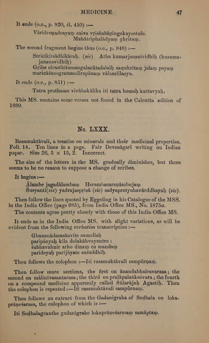 It ends (0.c., p. $20, gl. 410) :— Varidronadvayam caiva vrishabhringakayostule. Mahatriphaladyam ghritam. The second fragment begins tbus (0.c., p. 848) :— Stricikitsadhikarah. (stc) Atha kumarjananividhih (kusuma- jananavidhih) Grihe cirasthitamangalaciitadalaih samskritam jalam peyam muricdganogramandirapanam valasalilasya. It ends (0.¢., p. 85]) :— Tatra prathamo vivahakalika iti tatra homah kartavyah, This MS. contains some verses not found in the Calcutta edition of 1889. No. LXXX., Rasamuktavali, a treatise on minerals and their medicinal properties, Foll. 14. Ten lines ina page. Fair Devanagari writing on Indian paper. Size 26,5 x 15,2. Incorrect. The size of the letters inthe MS. gradually diminishes, but there seems to be no reason to suppose a change of scribes. It begins :— Alambe jagadalambam Herambacaranambujam _ Susyanti(sec) yadrajasprisa (stc) sadyapratyuhavarddhayah (sic). Then follow the lines quoted by Eggeling in his Catalogue of the MSS. in the India Office (page 985), from India Office MS., No. 1875a. The contents agree pretty closely with those of this India Office MS. It ends as in the India Office MS. with slight variations, as will be evident from the following verbatem transcription :— Ghananadasasauvite sumallah paripacyah kila dolakahvayantre : gubhavahnir atho dinam ca mandam parideyah parijayate susuddhih. Then follows the colophon :—Iti rasamuktavali sampirnam. Then follow more sections, the first on Anandabhairavarasa; the second on malinivasantarasa ; the third on pralapalankesvara ; the fourth ona compound medicine apparently called Salarajah Agastih. Then the colophon is repeated :—Iti rasamuktavali sampurnam. Then follows an extract from the Gadanigraha of Sodhala on loka. pranegarasa, the colophon of which is :— Iti Sodhalagranthe gadanigrahe lokapranesarasam samaptam.