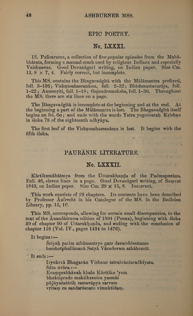 EPIC POETRY. No, LXXXI. 12. Paficaratna, a collection of five popular episodes from the Maha- bharata, forming a manual much used by religious Indians and especially Vaishnavas. Good Devanagari writing, on Indian paper. Size Cm. 13,8 x 7,4. Fairly correct, but incomplete. This MS. contains the Bhagavadgita with the Malamantra prefixed, foll. 3-185; Vishnusahasranama, foll. 2-32; Bhishmastavaraja, foll. 1-22; Anusmriti, foll. 1-18; Gajendramoksha, foll. 1-30. Throughout the MS. there are six lines on a page. The Bhagavadgita is incomplete at the beginning and at the end. At the beginning a part of the Malamantraislost. The Bhagavadgita itself begins on fol. 6a; and ends with the words Yatra yogesvarah Krishno in sloka 78 of the eighteenth adhyaya, The first leaf of the Vishnusahasranama is lost. It begins with the fifth sloka. # PAURANIK LITERATURE. No. LXXXII. . Kartikamahatmya from. the Uttarakhanda of the ‘Padmapurana. Foll. 46, eleven lines in a page. Good Devanagari writing, of Samvat 1843, on Indian paper. Size Cm. 29 X 15, 8. - Incorrect. This work consists of 29 chapters. Its contents have been deser ‘ibed by Professor Aufrecht in his Catalogue of the MS. in the Bodleian Library, pp. 15, 1€. This MS. corresponds, allowing for certain small discrepancies, to the text of the Anandasrama edition of 1894 (Poona), beginning with sloka 39 of chapter 90 of Uttarakhanda, and ending with “the conelusion of chapter 118 (Vol. IV., pages 1434 to 1476). It begins :— Sriyah patim athamantrya gate devarshisattame harshotphullanana Satya Vasudevam athabravit. “It ends : — Ityuktva Bhagavan Vishnus tatraiv antar pAb cae: Sita uvaca :-— Evamprabhavah khalu Karttiko ’yam bhuktiprado muktikarasca yasmat pujayasassrih samavapya sarvam vritam ca sandarsanato vimuktidam.