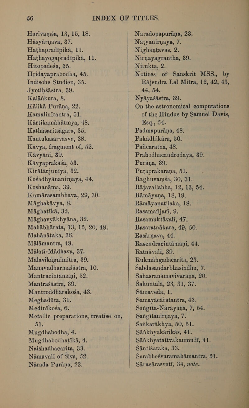 Hasyarnava, 37. Hathapradipika, 11. Hathayogapradipika, 11. Hitopadesa, 35. Hridayaprabodhia, 45. Indische Studien, 35. Jyotihsastra, 39. Kalankura, 8. Kalika Purana, 22. Kamalinitantra, 51. Kartikamahatmya, 48. Kathasaritsagara, 35. Kautukasarvasva, 38. Kavya, fragment of, 52. Kavyani, 39. Kavyaprakasa, 53. Kiratarjupiya, 32. Kosadhyananirnaya, 44. Koshanama, 39. Kumarasambhava, 29, 30. Maghakavya, 8. Maghatika, 32. Maghavyakhyana, 32. Mahabharata, 13, 15, 20, 48. Mahanataka, 36. Malamantra, 48. Malati-Madhava, 37. Malavikagnimitra, 39. Manavadharmasastra, 10. Mantracintamani, 52. Mantrasastra, 39. Mantroddharakoéga, 43. | Meghadita, 31. Medinikosa, 6. Metallic preparations, treatise on, 51. Mugdhabodha, 4. Mugdhabodhatika, 4. Naishadhacarita, 33. Namavali of Siva, 52. Narada Purana, 23. Natyanirnaya, 7. Nighantavas, 2. Nirnayagrantha, 39. Nirukta, 2. Notices of Sanskrit MSS., by Rajendra Lal Mitra, 12, 42, 43, 44, 54, Nyayasastra, 39. On the astronomical computations of the Hindus by Samuel Davis, Ksq., 54. Padmapurana, 48. Paficaratna, 48. Prabodhacandrodaya, 39. Purana, 39. Putaprakarana, 51. Raghuvamsa, 30, 31. Rajavallabha, 12, 13, 54. Ramayana, 18, 19. Ramayanatilaka, 18. Rasamafijari, 9. Rasamuktavali, 47. Rasaratnakara, 49, 50. Rasarnava, 44. Rasendracintamani, 44. Ratnavali, 39. Rukmangadacarita, 23. Sabdasandarbhasindhu, 7. Sahasranamavivarana, 20. Sakuntala, 23, 31, 37. Samaveda, 1. Samayacaratantra, 43. Sangita-Narayana, 7, 54. Sangitanirnaya, 7. Sankarakhya, 50, 51. Sankhyakarikas, 41. Sankhyatattvakaumudi, 41. Santisataka, 33. Sarabhesgvaramahamantra, 51. Sarasarasvati, 34, note.