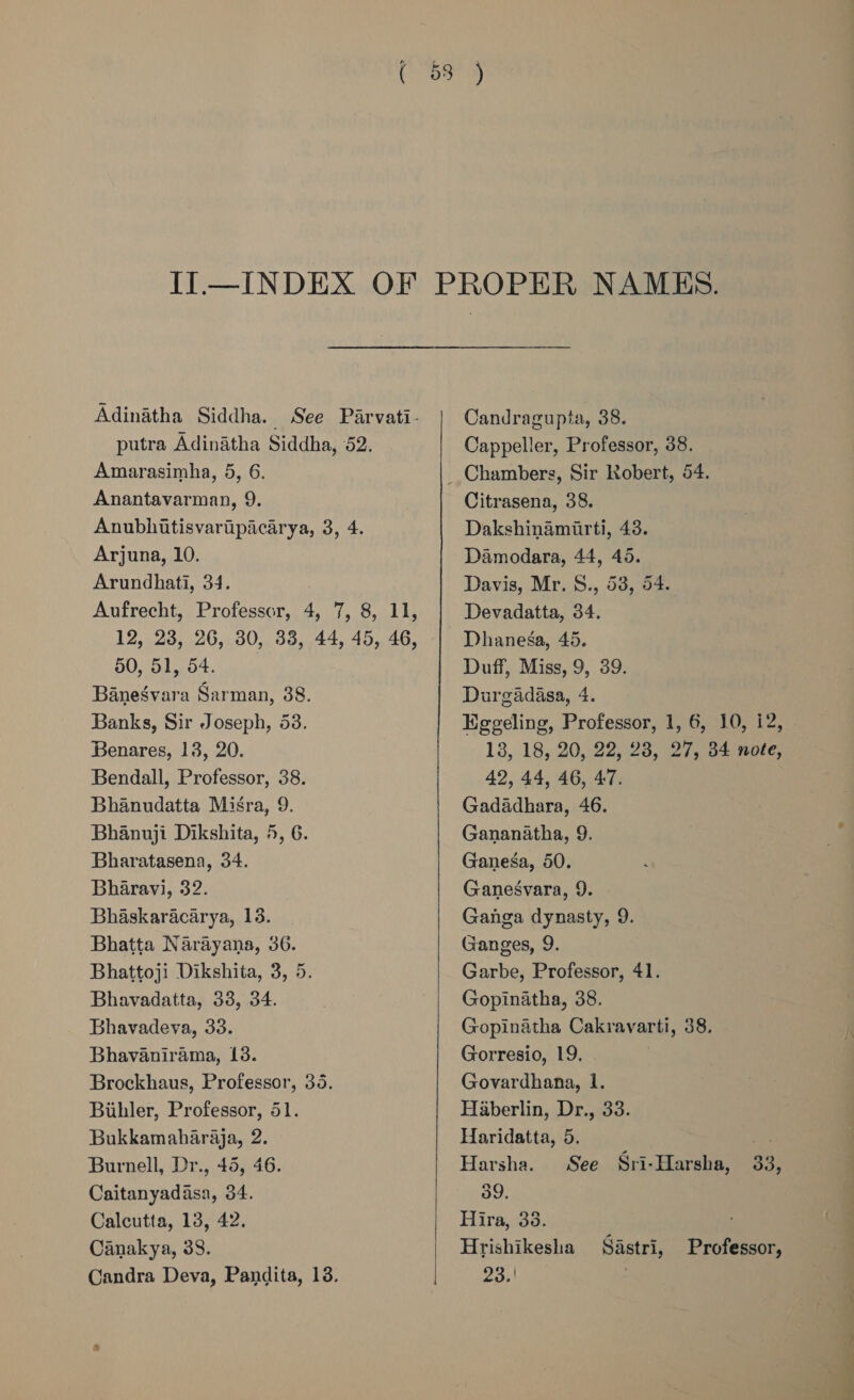 Adinatha Siddha. _ See Parvati- putra Adinatha Siddha, 52. Amarasimha, 5, 6. Anantavarman, 9. Anubhitisvaripacarya, 3, 4. Arjuna, 10. Arundhati, 34. Aufrecht, Professor, 4, 7, 8, 11, 12, 23, 26, 30, 33, 44, 45, 46, 50, 51, 54. Banegvara Sarman, 38. Banks, Sir Joseph, 53. Benares, 13, 20. Bendall, Professor, 38. Bhanudatta Misra, 9. Bhanuji Dikshita, 5, 6. Bharatasena, 34. Bharavi, 32. Bhaskaracarya, 13. Bhatta Narayana, 36. Bhattoji Dikshita, 3, 5. Bhavadatta, 338, 34. Bhavadeva, 33. Bhavanirama, 13. Brockhaus, Professor, 35. Biihler, Professor, 51. Bukkamaharaja, 2. Burnell, Dr., 45, 46. Caitanyadasa, 34. Calcutta, 13, 42. Canakya, 38. Candra Deva, Pandita, 13.  Candragupta, 38. Cappeller, Professor, 38. Citrasena, 38. Dakshinamirti, 43. Damodara, 44, 45. Davis, Mr. S., 53, 54. Devadatta, 34. Dhanega, 45. Duff, Miss, 9, 39. Durgadasa, 4. Hggeling, Professor, 1, 6, 10, i2, 13, 18, 20, 22, 28, 27, 34 note, 42, 44, 46, 47. Gadadhara, 46. Gananatha, 9. Ganesa, 50. Ganesgvara, 9. Ganga dynasty, 9. Ganges, 9. Garbe, Professor, 41. Gopinatha, 38. Gopinatha Cakravarti, 38. Gorresio, 19. Govardhana, 1. Haberlin, Dr., 33. Haridatta, 5. sie Harsha. See Sri-Harsha, 33, 39. Hira, 38. ; Hrishikesha Sastri, Professor, 23, . 