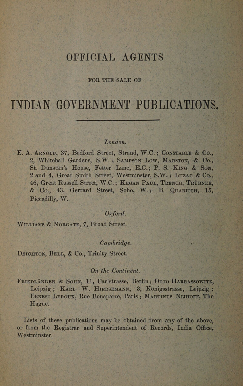 { OFFICIAL AGENTS FOR THE SALE OF INDIAN GOVERNMENY PUBLICATIONS,  -- London. 5 EK. A. Arnoip, 37, Bedford Street, Strand, W.C. ; Cosme &amp; Ga 4 St. Dunstan’s House, Fetter Lane, E.C.; P. S. Kine &amp; Son, 2and 4, Great Smith Street, Westminster, S.W.; Luzac &amp; Co., 46, Great Russell Street, W.C.; Kraan Pau, Trencu, TRUBNER, — &amp; Co., 43, Gerrard Street, Soho, W.; B. Quariron, 15, Piccadilly, W. Yi 6 a Oxford. Wittiams &amp; Noreats, 7, Broad Street. Cambridge. Deicuton, BELL, &amp; Co., Trinity Street. On the Poitinene. Leipzig; Kary W. Hirersemann, 38, Kénigsstrasse, Leipzig ; Exyest Lerovx, Rue Bonaparte, Paris; Martinus NigHorr, The Hague. : Lists of these publications may be obtained from any of the above, Westminster.