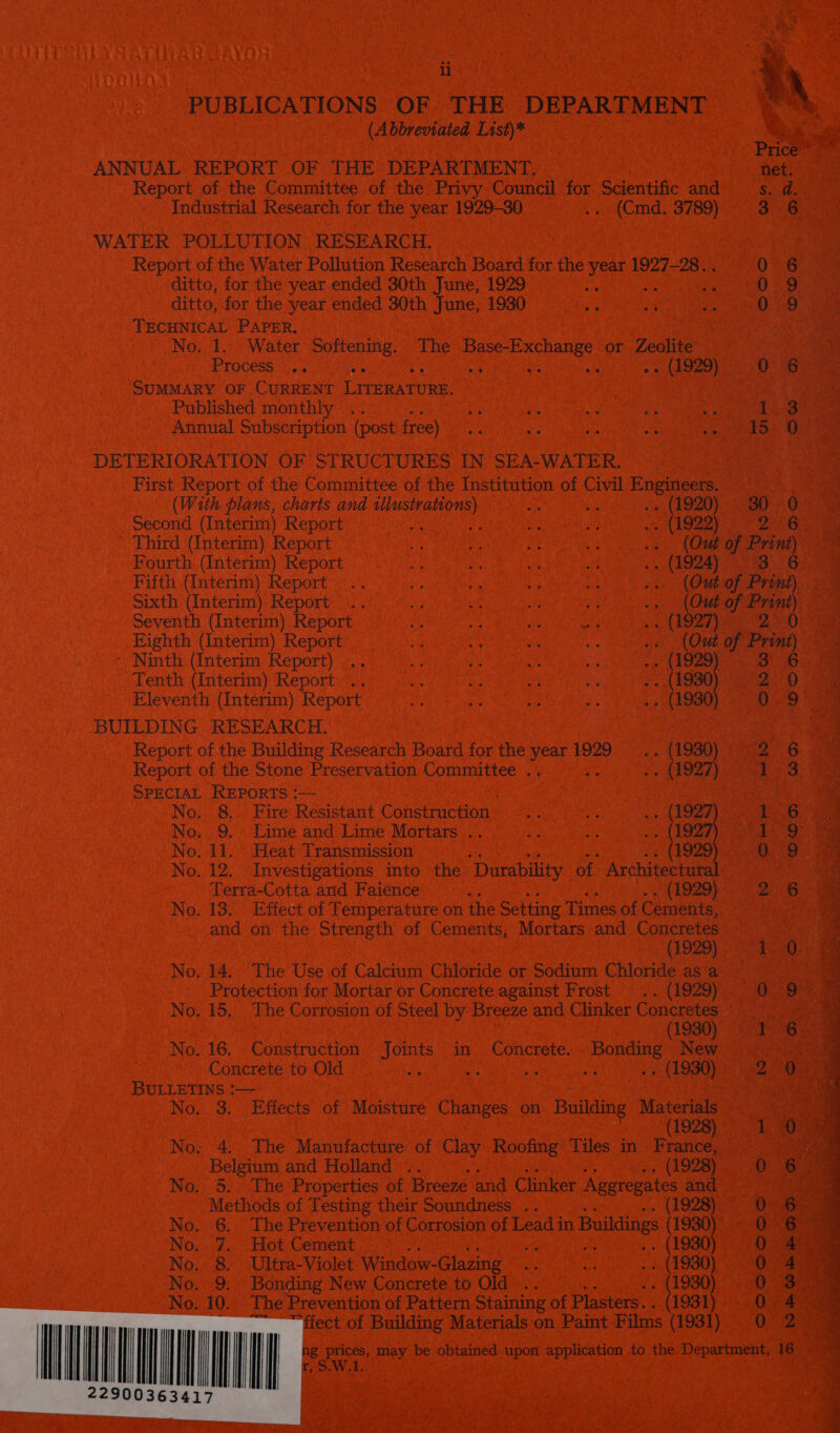 PUBLICATIONS OF THE DEPARTMENT ae (Abbreviated List)* Ae Price ANNUAL REPORT OF THE DEPARTMENT. net. Report of the Committee of the Privy Council for Scientific and Sa: Industrial Research for the year 1929-30 ... (Cmd. 3789) 3.6 WATER POLLUTION RESEARCH.    Report of the Water Pollution Research Board for the Year 1927-28... 0 6 ditto, for the year ended 30th June, 1929 ; , 029 ditto, for the year ended 30th June, 1930 Me - Oo sa) TECHNICAL PAPER, No. 1. Water Softening, The Base- ee or Zeolite Process. ..4 uo mS Bey @ hs ic) 0 6 SUMMARY OF CURRENT LITERATURE. Published monthly .. sg zs e ne os 1 3 Annual Subscription (post free) ai ee aa A ces i eam &amp; DETERIORATION OF STRUCTURES IN SEA-WATER. First Report of the Committee of the Institution of Civil Pagina. (With plans, charis and illustrations) ure . (1920) 30 - 0: Second (Interim) Report Ais Ap ne ar wf (A922 26 Third (Interim) Report He ae ns A ws. (Out of Print) Fourth (Interim) Report bi oy Ut 8 .. (1924) 3. 6. Fifth (Interim) Report .. ale ee bi ie ... (Out of Print) Sixth (Interim) Report .. uy at i 3 shy van of Print) Seventh (Interim) Report a sis Ls me agen 20 Eighth (Interim) Report «(Out of Print) - Ninth (Interim Report) ig i ie a a6 he oO. Tenth (Interim) Report .. ap ie ne a . - (1930 2 0 ae Eleventh (Interim) Report is ye a .- (1930) 079 BUILDING RESEARCH. Report of the Building Research Board for the year 1929 Neon is Be Report of the Stone Preservation Committee .. : ». (1927 I 3 SPECIAL REPORTS ;— | | No. 8. Fire Resistant Construction .. st 62 (A922 1 6 No. 9. Lime and Lime Mortars .. ue a ws (1927) ee No. 11. | Heat Transmission (1929) O79. omg No. 12, Investigations into the ‘Durability of Architectural 7 te, Terra-Cotta arid Faience (1929) 26 a No. 13. Effect of Temperature on the Setting Times of Cements, | and on the Strength of Cements, Mortars and Concretes (1929) en § No. 14. The Use of Calcium Chloride or Sodium Chloride as a | Protection for Mortar or Concrete against Frost = .. (1929) OO No. 15, The Corrosion of Steel by Breeze and Clinker Concretes cova | (1930) Yi No. 16. Construction Joints in Concrete. Bonding New | Concrete to Old ue ie ss ‘is Ae 2 0 BULLETINS !|— Sopa ala No. 3, Effects of Moisture Changes on Building Materials : (1928) 1 0) No: 4. The Manufacture of Clay Roofing Tiles in France, rae Belgium and Holland .. , (1928) 0 6) No. 5. The Properties of Breeze and Clinker Aggregates and?! ec. 2 nae Methods of Testing their Soundness .. 1928 0 6 No. 6. The Prevention of Corrosion of Lead in Buildings (1930) On Bar No. 7. Hot Cement ae . (1980) 0 4 No. 8. Ultra-Violet Window-Glazing ae ae . (1930) 0 4 No. 9, Bonding New Concrete to Old .. . (1930) 0 3 No. 10, The Prevention of Pattern Staining of Plasters. . (1931) 0 4 ect of Building Materials on Paint Films (1931): 032 16  g prices, may be obtained upon application to the Department, r,S.W.A: