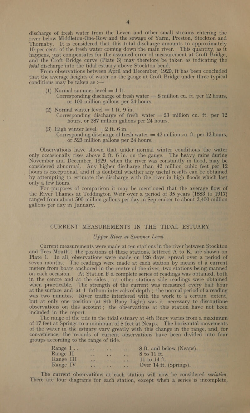 discharge of fresh water from the Leven and other small streams entering the river below Middleton-One-Row and the sewage of Yarm, Preston, Stockton and Thornaby. It is considered that this total discharge amounts to approximately 10 per cent. of the fresh water coming down the main river. This quantity, as it happens, just compensates for the assumed error of measurement at Croft Bridge, and the Croft Bridge curve (Plate 3) may therefore be taken as indicating the total discharge into the tidal estuary above Stockton bend. From observations between April and December, 1929, it has been concluded that the average heights of water on the gauge at Croft Bridge under three typical conditions may be taken as :— (1) Normal summer level = 1 ft. Corresponding discharge of fresh water = 8 million cu. ft. per 12 hours, or 100 million gallons per 24 hours. (2) Normal winter level = 1 ft. 9 in. Corresponding discharge of fresh water = 23 million cu. ft. per 12 hours, or 287 million gallons per 24 hours. (3) High winter level = 2 ft. 6 in. Corresponding discharge of fresh water = 42 million cu. ft. per 12 hours, or 523 million gallons per 24 hours. Observations have shown that under normal winter conditions the water only occasionally rises above 2 ft. 6 in. on the gauge. The heavy rains during November and December, 1929, when the river was constantly in flood, may be considered abnormal. Any higher discharge than 42 million cubic feet per 12 _ hours is exceptional, and it is doubtful whether any useful results can be obtained by attempting to estimate the discharge with the river in high floods which last only a few hours. For purposes of comparison it may be mentioned that the average flow of the River Thames at Teddington Weir over a period of 35 years (1883 to 1917) ranged from about 500 million gallons per day in September to about 2,400 million gallons per day in January. CURRENT MEASUREMENTS IN THE TIDAL ESTUARY _ Upper River at Summer Level Current measurements were made at ten stations in the river between Stockton and Tees Mouth; the positions of these stations, lettered A to K, are shown on Plate 1. In all, observations were made on 126 days, spread over a period of seven months. The readings were made at each station by means of a current meters from boats anchored in the centre of the river, two stations being manned on each occasion. At Station F a complete series of readings was obtained, both in the centre and at the sides; at other stations side readings were obtained when practicable. The strength of the current was measured every half hour at the surface and at 1 fathom intervals of depth ; the normal period of a reading was two minutes. River traffic interfered with the work to a certain extent, but at only one position (at 9th Buoy Light) was it necessary to discontinue observations on this account; the observations at this station have not been included in the report. The range of the tide in the tidal estuary at 4th Buoy varies from a maximum of 17 feet at Springs to a minimum of 5 feet at Neaps. The horizontal movements of the water in the estuary vary greatly with this change in the range, and, for convenience, the records of current observations have been divided into four groups according to the range of tide. Range Ue. i % ei 8 {t. and below (Neaps). Range II ip ie an cone @ Gna Range III &lt;s ie . 11 to 14 ft. Range IV # ye de Over 14 ft. (Springs). The current observations at each station will now be considered seriatim. There are four diagrams for each station, except when a series is incomplete,