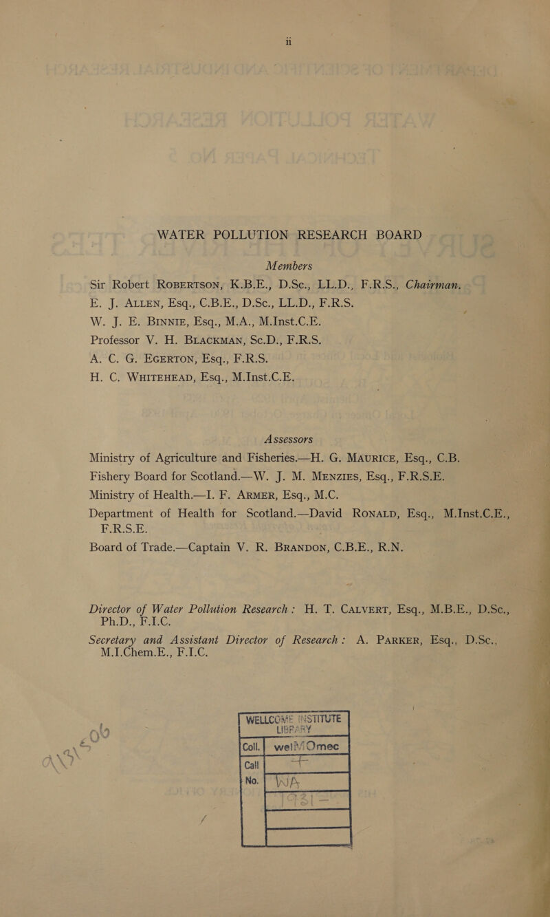 WATER POLLUTION RESEARCH BOARD | Members Sir Robert ROBERTSON, K.B.E., D.Sc., LL.D., F.R.S., Chairman. EK. JAALLEN, -Esqus@ipth Doc, ieee we ixt: W. J. E. BINNIE, Esq., M.A., M.Inst.C.E. Professor V. H. BLACKMAN, Sc.D., F.R.S. A. C. G. EGERTON, Esq., F.R:S. H. C. WHITEHEAD, Esq., M.Inst.C.E. Assessors Ministry of Agriculture and Fisheries—H. G. MAuRIcE, Esq., C.B. Fishery Board for Scotland.—W. J. M. Mewzigs, Esq., F.R.S.E. Ministry of Health.—I. He ARMER, Esq., M.C. Department of Health for Scotland.—David Ronatp, Esq., M.Inst.C.E., Pass. ae Board of Trade.—Captain V. R. BRANDON, C.B.E., R.N. Director of Water Pollution Research: H. T. CALVERT, Esq., M.B.E., D.Sc., Ph.D. FolG Secretary and Assistant Director of Research: A. PARKER, Esq., D.Sc., M.I.Chem.E., F.I.C.  