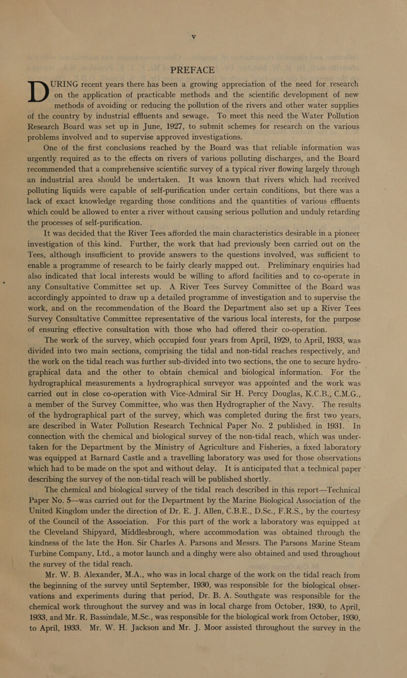 PREFACE URING recent years there has been a growing appreciation of the need for research on the application of practicable methods and the scientific development of new methods of avoiding or reducing the pollution of the rivers and other water supplies of the country by industrial effluents and sewage. To meet this need the Water Pollution Research Board was set up in June, 1927, to submit schemes for research on the various problems involved and to supervise approved investigations. ; One of the first conclusions reached by the Board was that reliable information was urgently required as to the effects on rivers of various polluting discharges, and the Board recommended that a comprehensive scientific survey of a typical river flowing largely through an industrial area should be undertaken. It was known that rivers which had received polluting liquids were capable of self-purification under certain conditions, but there was a lack of exact knowledge regarding those conditions and the quantities of various effluents which could be allowed to enter a river without causing serious pollution and unduly retarding the processes of self-purification. It was decided that the River Tees afforded the main characteristics desirable in a pioneer investigation of. this kind. Further, the work that had previously been carried out on the Tees, although insufficient to provide answers to the questions involved, was sufficient to enable a programme of research to be fairly clearly mapped out. Preliminary enquiries had also indicated that local interests would be willing to afford facilities and to co-operate in any Consultative Committee set up. A River Tees Survey Committee of the Board was accordingly appointed to draw up a detailed programme of investigation and to supervise the work, and on the recommendation of the Board the Department also set up a River Tees Survey Consultative Committee representative of the various local interests, for the purpose of ensuring effective consultation with those who had offered their co-operation. The work of the survey, which occupied four years from April, 1929, to April, 1933, was divided into two main sections, comprising the tidal and non-tidal reaches respectively, and the work on the tidal reach was further sub-divided into two sections, the one to secure hydro- graphical data and the other to obtain chemical and biological information. For the hydrographical measurements a hydrographical surveyor was appointed and the work was carried out in close co-operation with Vice-Admiral Sir H. Percy Douglas, K.C.B., C.M.G., a member of the Survey Committee, who was then Hydrographer of the Navy. The results of the hydrographical part of the survey, which was completed during the first two years, are described in Water Pollution Research Technical Paper No. 2 published in 1931. In connection with the chemical and biological survey. of the non-tidal reach, which was under- taken for the Department by the Ministry of Agriculture and Fisheries, a fixed laboratory was equipped at Barnard Castle and a travelling laboratory was used for those observations which had to be made on the spot and without delay. It is anticipated that a technical paper ' describing the survey of the non-tidal reach will be published shortly. The chemical and biological survey of the tidal reach described in this report—Technical Paper No. 5—was carried out for the Department by the Marine Biological Association of the United Kingdom under the direction of Dr. E. J. Allen, C.B.E., D.Sc., F.R.S., by the courtesy of the Council of the Association. For this part of the work a laboratory was equipped at the Cleveland Shipyard, Middlesbrough, where accommodation was obtained through the kindness of the late the Hon. Sir Charles A. Parsons and Messrs. The Parsons Marine Steam Turbine Company, Ltd., a motor launch and a dinghy were also obtained and used throughout the survey of the tidal reach. Mr. W. B. Alexander, M.A., who was in local charge of the work on the tidal reach from the beginning of the survey until September, 1930, was responsible for the biological obser- vations and experiments during that period, Dr. B. A. Southgate was responsible for the chemical work throughout the survey and was in local charge from October, 1930, to April, 1933, and Mr. R. Bassindale, M.Sc., was responsible for the biological work from October, 1930, to April, 1933. Mr. W. H. Jackson and Mr. J. Moor assisted throughout the survey in the