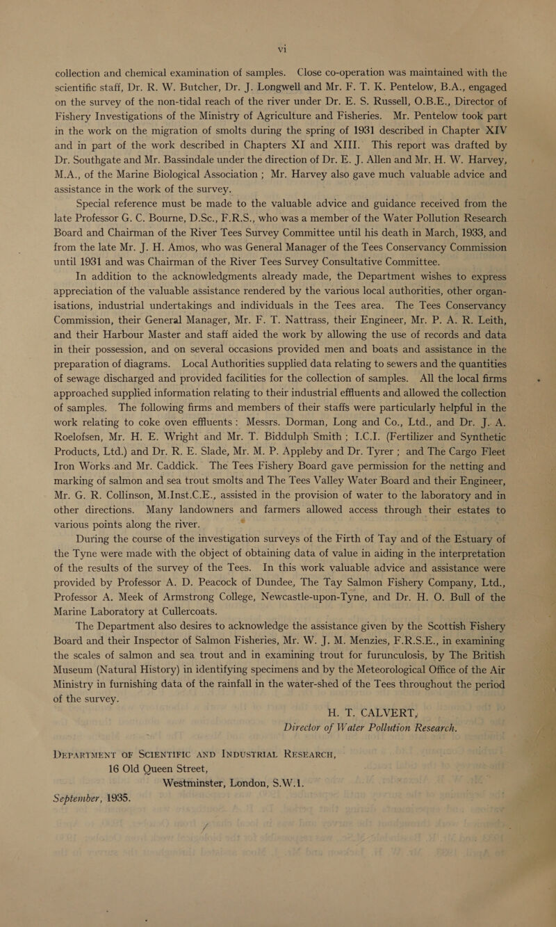 collection and chemical examination of samples. Close co-operation was maintained with the scientific staff, Dr. R. W. Butcher, Dr. J. Longwell and Mr. F. T. K. Pentelow, B.A., engaged on the survey of the non-tidal reach of the river under Dr. E. S. Russell, O.B.E., Director of Fishery Investigations of the Ministry of Agriculture and Fisheries. Mr. Pentelow took part in the work on the migration of smolts during the spring of 1931 described in Chapter KIV and in part of the work described in Chapters XI and XIII. This report was drafted by Dr. Southgate and Mr. Bassindale under the direction of Dr. E. J. Allen and Mr. H. W. Harvey, M.A., of the Marine Biological Association ; Mr. Harvey also gave much valuable advice and assistance in the work of the survey. Special reference must be made to the valuable advice and guidance received from the late Professor G. C. Bourne, D.Sc., F.R.S., who was a member of the Water Pollution Research Board and Chairman of the River Tees Survey Committee until his death in March, 1933, and from the late Mr. J. H. Amos, who was General Manager of the Tees Conservancy Commission until 1931 and was Chairman of the River Tees Survey Consultative Committee. In addition to the acknowledgments already made, the Department wishes to express appreciation of the valuable assistance rendered by the various local authorities, other organ- isations, industrial undertakings and individuals in the Tees area. The Tees Conservancy Commission, their General Manager, Mr. F. T. Nattrass, their Engineer, Mr. P. A. R. Leith, and their Harbour Master and staff aided the work by allowing the use of records and data in their possession, and on several occasions provided men and boats and assistance in the preparation of diagrams. Local Authorities supplied data relating to sewers and the quantities of sewage discharged and provided facilities for the collection of samples. All the local firms approached supplied information relating to their industrial effluents and allowed the collection of samples. The following firms and members of their staffs were particularly helpful in the work relating to coke oven effluents: Messrs. Dorman, Long and Co., Ltd., and Dr. J.. A. Roelofsen, Mr. H. E. Wright and Mr. T. Biddulph Smith ; I.C.I. (Fertilizer and Synthetic Products, Ltd.) and Dr. R. E. Slade, Mr. M. P. Appleby and sig Tyrer ; and The Cargo Fleet Iron Works.and Mr. Caddick. The Tees Fishery Board gave permission for the netting and marking of salmon and sea trout smolts and The Tees Valley Water Board and their Engineer, Mr. G. R. Collinson, M.Inst.C.E., assisted in the provision of water to the laboratory and in other directions. Many eo ee and farmers allowed access through | their estates to various points along the river. - . During the course of the investigation surveys of the Firth of Tay and of the Estuary of the Tyne were made with the object of obtaining data of value in aiding in the interpretation of the results of the survey of the Tees. In this work valuable advice and assistance were provided by Professor A. D. Peacock of Dundee, The Tay Salmon Fishery Company, Ltd., Professor A. Meek of Armstrong College, Newcastle- Upon: -Tyne, and Dr. H. O. Bull of the Marine Laboratory at Cullercoats. The Department also desires to acknowledge the assistance given by the Scottish Fishery Board and their Inspector of Salmon Fisheries, Mr. W. J. M. Menzies, F.R.S.E., in examining the scales of salmon and sea trout and in examining trout for furunculosis, by The British Museum (Natural History) in identifying specimens and by the Meteorological Office of the Air Ministry in furnishing data of the rainfall in the water-shed of the Tees throughout the period of the survey. Te ee UAL y feel Director of Water Pollution Research. DEPARTMENT OF SCIENTIFIC AND INDUSTRIAL RESEARCH, 16 Old Queen Street, Westminster, London, S.W.1. September, 1935.