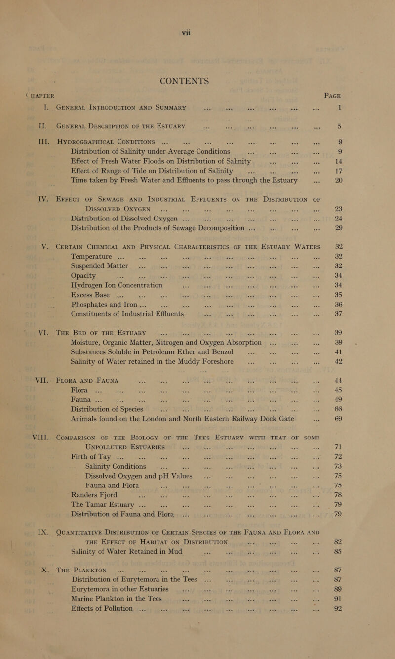 CONTENTS ( HAPTER I. GENERAL INTRODUCTION AND SUMMARY fay a ets aa at Ti. GENERAL DESCRIPTION OF THE ESTUARY III. HyDROGRAPHICAL CONDITIONS : Distribution of Salinity under ee Conaiiiane Effect of Fresh Water Floods on Distribution of Salinity Effect of Range of Tide on Distribution of Salinity Time taken by Fresh Water and Effluents to pass through the Ear IV. Errect oF SEWAGE AND INDUSTRIAL EFFLUENTS ON THE DISTRIBUTION OF DISSOLVED OXYGEN ae Distribution of Dissolved Oxygen .. as sil Distribution of the Products of Sewage upstate BS V. CERTAIN CHEMICAL AND PHYSICAL CHARACTERISTICS OF THE ESTUARY WATERS Temperature Suspended Matter Opacity 2 Hydrogen Ion Paeeatation _Excess Base Phosphates and aa : Constituents of agent Effluents - VI. THE BED OF THE. ESTUARY Moisture, Organic Matter, Ni as a oe neanaG ‘Substances Soluble in Petroleum Ether and Benzol Salinity of Water retained in the Muddy Foreshore VII. FLoRA AND FAUNA Flora Fauna .. Be Distribution of Species Animals found on the London and North masierh eiiibveey Dock Gatél VIII. CoMPARISON OF THE BIOLOGY OF THE TEES ESTUARY WITH THAT OF SOME UNPOLLUTED ESTUARIES Firth of Tay ne Salinity Conditions Dissolved Oxygen and pH Waites Fauna and Flora Randers Fjord The Tamar Estuary . ; Distribution of Fauna = Flora IX. QUANTITATIVE DISTRIBUTION OF CERTAIN SPECIES OF THE FAUNA AND FLORA AND THE EFFECT OF HABITAT ON DISTRIBUTION Salinity of Water Retained in Mud X. Tue PLANKTON Distribution of ee: in ae Tees Eurytemora in other Estuaries Marine Plankton in the Tees Effects of Pollution 23 24 29 32 32 34 34 35 37 39 39 41 44 45 49 66 69 71 72 73 75 75 78 79 82 85 87 87 89 91 92