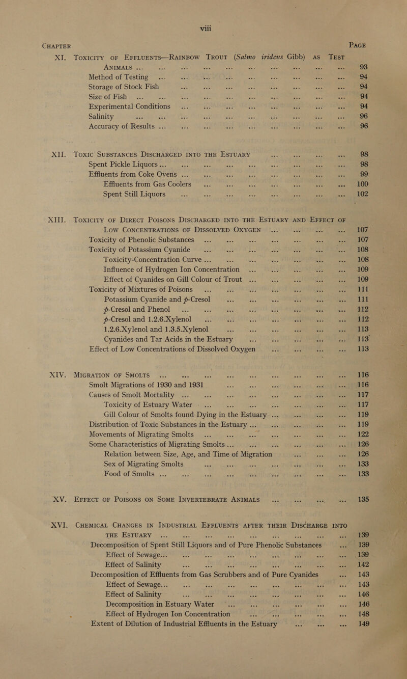 CHAPTER PAGE XI. Toxiciry oF EFFLUENTS—RAINBOW TrRovuT (Salmo irideus Gibb) As TEST ANIMALS ... et sa Bac mesg ae ae ee aN ae: 93 Method of Testing... 3 bb at pa aay Bre 53 eas 94 Storage of Stock Fish Sars hs rs ae iat bes ae “iA 94. Size “oP Bish + =- cop SN a, oe 7 ay fs Sy, he 94 Experimental Conditions... af a be td is eH dey 94 Salinity se = ve a. as she She od i an 96 Accuracy of Results ... i A eae os yh ood Ps oes 96 XII. Toxic SUBSTANCES DISCHARGED INTO THE ESTUARY See aie re oe 98 Spent Pickle Liquors... ae apy se ae 2h ay ee 98 Effiuents from Coke Ovens ... fa wer, rae pe oe ee wie 99 Effluents from Gas Coolers... ie ‘si iy Se! oe ie. ek Spent Still Liquors wai 298 $e es, as ae wes wea ROE XIII. Toxiciry oF Direct Poisons DISCHARGED INTO THE ESTUARY AND ee OF Low CONCENTRATIONS OF DISSOLVED OXYGEN _... oe a &lt;a a Toxicity of Phenolic Substances... ee ae ee aye aes «se «ne Toxicity of Potassium Cyanide... «fi bs ott és lad ot 108 Toxicity-Concentration Curve ... ste = die perth 3 3 iss eR Influence of Hydrogen Ion Concentration ... ..... 2h a aramare® | i, Effect of Cyanides on Gill Colour of Trout ... be x AF eee 1 Toxicity of Mixtures of Poisons... iM oe ff a zs. ay ee Potassium Cyanide and #-Cresol .* a ea “ re Aercaak: | p-Cresol and Phenol... ae oe sat awl 2 oes wae oie p-Cresol and 1.2.6.Xylenol ... ee ae 23 OE a6 oo! Ve 1.2.6.Xylenol and 1.3.5.Xylenol ea: eis SA: “a5 wa “ad, Pa Cyanides and Tar Acids in the Estuary M8 oF oo i Sat aS. Effect of Low Concentrations of Dissolved Oxygen ay AY re cov ape XIV. MIGRATION OF SMOLTS ... ae ne wee tp er one Ba Smolt Migrations of 1930 ae 1931 ee a: wy bai don «os fee Causes of Smolt Mortality ... nae Br. ie mn eee od. jy Toxicity of Estuary Water - ... - 2 a A eae, Gill Colour of Smolts found Dying in the Rah iceues Je cf: a ae Distribution of Toxic Substances in the Estuary ... “i ait bie Sc. ae Movements of Migrating Smolts _... oe sie be ye Sh lide Some Characteristics of Migrating Smolts .. oa % sft ch fh 126 Relation between Size, Age, and Time x Migrations at ms cee eee Sex of Migrating Smolts ia oe ae ee = oe os ee Food of Smolts ... iat ach oe re 3 2 aha va cous’ Adan XV. EFFECT OF POISONS ON SOME INVERTEBRATE ANIMALS ... Ras 9 ees XVI. CHEMICAL CHANGES IN INDUSTRIAL EFFLUENTS AFTER THEIR DISCHARGE INTO THE ESTUARY ... : «oe Decomposition of Spent Still TsGuibr' and of Pure Phenolic cultsataaiees 3h 188 Effect of Sewage... Sh ay Lis at ey ae oe &lt;-se te Effect of Salinity ap 4s Re gt Decomposition of Effluents from Gas er piers a of Bure Contes as 149 Effect of Sewage... a ad ot, es aa eg # ey Effect of Salinity ae oe a Sea ee Le -. 14a Decomposition in Estuary Water = se be os = 1 ee Effect of Hydrogen Ion Concentration Sas Fy &lt; as. ae Extent of Dilution of Industrial Effluents in the Estate By = ~a) eee