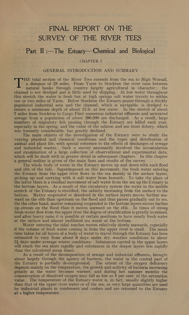 FINAL REPORT ON THE SURVEY OF THE RIVER TEES Bere! The sesatya Chemical “and? Biological CHAPTER | GENERAL INTRODUCTION AND SUMMARY a distance of 25 miles. From Yarm to Stockton the river runs between natural banks through country largely agricultural in character; the channel is not dredged and is little used by shipping. At low water throughout this stretch the water is fresh but at high springs salt water travels to within one or two miles of Yarm. Below Stockton the Estuary passes through a thickly populated industrial area and the channel, which is navigable, is dredged to ensure a minimum depth of about 12 ft. at low water. In the stretch of about sewage from a population of about 280,000 are discharged. As a result, large numbers of migratory fish passing through the Estuary are killed each year, especially in the spring, and the value of the salmon and sea trout fishery, which was formerly considerable, has greatly declined. The main objects of the investigation of the Estuary were to study the varying physical and chemical conditions and the types and distribution of animal and plant life, with special reference to the effects of discharges of sewage and industrial wastes. Such a survey necessarily involved the accumulation and examination of a large collection of observational and experimental data, which will be dealt with in greater detail in subsequent chapters. In this chapter a general outline is given of the main lines and results of the survey. The whole body of water in the Estuary moves up and down with each flood and ebb of the tide. Superimposed on this movement, the fresh water entering the Estuary from the upper river flows to the sea mainly in the surface layers, picking up and carrying with it salt water from beneath. To take the place of the latter there is a residual movement of salt water from the sea up the Estuary in the bottom layers. Asa result of this circulatory system the water in the middle stretch of the Estuary is stratified, the salinity increasing from the surface to the bottom. Matter suspended or dissolved in the surface layers moves further sea- ward on the ebb than upstream on the flood and thus passes gradually out to sea. On the other hand, matter remaining suspended in the bottom layers moves further up-stream on the flood than it moves seaward on the ebb. In times of strong fresh-water flow from the upper river the degree of stratification is greatly increased, and after heavy rains it is possible at certain positions to have nearly fresh water at the surface and almost undiluted sea water at the bottom. _ Water entering the tidal reaches moves relatively slowly seawards, especially if the volume of fresh water coming in from the upper river is small. The mean time taken for all layers of a body of water to travel through the Estuary has been estimated to vary from about 6 days under dry weather conditions to about 2% days under average winter conditions. Substances carried in the upper layers will reach the sea more rapidly and substances in the deeper layers less rapidly than the calculated mean times. As a result of the decomposition of sewage and industrial effluents, brought about largely through the agency of bacteria, the water in the central part of the Estuary is partially de-oxygenated. The extent of the oxygen deficiency ‘depends mainly on the temperature, the growth and activity of bacteria increasing greatly as the water becomes warmer, and during hot summer months the concentration of dissolved oxygen may fall as low as 5 per cent. of the saturation value. The temperature of the Estuary water is, in fact, usually slightly higher than that of the upper river water or of the sea, as very large quantities are used by industrial plants in condensers and coolers and are returned to the Estuary at a higher temperature. 6 ew tidal section of the River Tees extends from the sea to High Worsall,