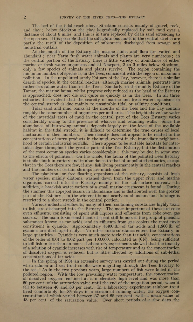 The bed of the tidal reach above Stockton consists mainly of gravel, rock, and clay; below Stockton the clay is gradually replaced by soft mud over a distance of about 6 miles, and this is in turn replaced by clean sand extending to the open sea. It is possible that the soft glutinous muds in the central stretch are partly the result of the deposition of substances discharged from sewage and industrial outfalls. At the mouth of the Estuary the marine fauna and flora are varied and abundant ; near Yarm fresh water animals and plants are very numerous; in the central portion of the Estuary there is little variety or abundance of either marine or fresh water organisms and at Newport, 2 to 3 miles below Stockton, only a few species of animals and plants survive. The region containing the minimum numbers of species is, in the Tees, coincident with the region of maximum pollution. In the unpolluted sandy Estuary of the Tay, however, there is a similar dearth of species.in the central reaches, although marine animals penetrate into rather less saline water than in the Tees. Similarly, in the muddy Estuary of the Tamar, the marine fauna, whilst progressively reduced as the head of the Estuary is approached, does not die out quite so quickly as in the Tees. In all three estuaries it is evident that the scarcity of marine and fresh water organisms in the central stretch is due mainly to unsuitable tidal or salinity conditions. Tidal sand and mud banks at the mouths of the Tees and the Tay contain roughly the same number of organisms per unit area. The height above low water of the intertidal areas of mud in the central part of the Tees Estuary varies considerably owing to the presence of wharves and retaining walls. Since the abundance of burrowing animals depends largely on the level of the available habitat in the tidal stretch, it is difficult to determine the true causes of local fluctuations in their numbers. Their density does not appear to be related to the concentrations of tarry products in the mud, except in the immediate neighbour- hood of certain industrial outfalls. There appear to be suitable habitats for inter- tidal algae throughout the greater part of the Tees Estuary, but the distribution of the most common species varies considerably ; this may be due in some way to the effects of pollution. On the whole, the fauna of the polluted Tees Estuary is similar both in variety and in abundance to that of unpolluted estuaries, except that in the Tees there are few, if any, fish living permanently in the central reaches and the numbers of certain shrimps are much smaller. The plankton, or free floating organisms of the estuary, consists of fresh water species, mainly diatoms, washed down from the upper river and marine organisms carried into the Estuary mainly in the sub-surface current. In addition, a brackish water variety of a small marine crustacean is found. During the summer this copepod occurs in abundance and is distributed over the greater part of the Estaury ; in the winter it is not nearly so abundant and its range is restricted to a short stretch in the central portion. Various industrial effluents, many of them containing substances highly toxic to fish, are discharged into the Estuary. The most important of these are coke oven effluents, consisting of spent still liquors and effluents from coke oven gas coolers. The main toxic constituent of spent still liquors is the group of phenolic substances known as tar acids, and in effluents from gas coolers the most toxic constituent is cyanide. Approximately 4,400 lb. of tar acids and 1,800 1b. of cyanide are discharged daily. No other toxic substance enters the Estuary in large quantities. Cyanide is very much more toxic than tar acids, concentrations of the order of 0.01 to 0.02 part per 100,000, calculated as (CN), being sufficient to kill fish in less than an hour. Laboratory experiments showed that the toxicity of a solution of cyanide increases with rise of temperature and as the concentration of dissolved oxygen is reduced, but is little affected by additions of sub-lethal concentrations of tar acids. In the spring of 1931 an extensive survey was carried out during the period when salmon and sea trout smolts were migrating through the Tees Estuary to the sea. As in the two previous years, large numbers of fish were killed in the polluted region. With the low prevailing water temperature, the concentration of dissolved oxygen remained at a moderately high level and was more than 50 per cent. of the saturation value until the end of the migration period, when it fell to between 40 and 50 per cent. In a laboratory experiment rainbow trout lived comfortably for 35 days in a stream of running water, the oxygen con- centration of which varied between 37 and 58 per cent. with a mean value of 48 per cent. of the saturation value. Over short periods of a few days the
