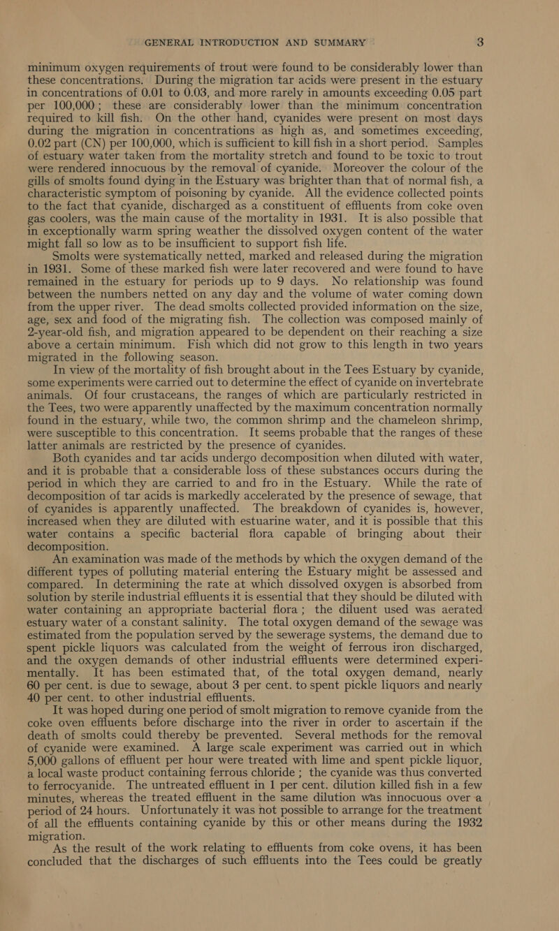 minimum oxygen requirements of trout were found to be considerably lower than these concentrations. During the migration tar acids were present in the estuary in concentrations of 0.01 to 0.03, and more rarely in amounts exceeding 0.05 part per 100,000; these are considerably lower than the minimum concentration required to kill fish. On the other hand, cyanides were present on most days during the migration in concentrations as high as, and sometimes exceeding, 0.02 part (CN) per 100,000, which is sufficient to kill fish in a short period. Samples of estuary water taken from the mortality stretch and found to be toxic to trout were rendered innocuous by the removal of cyanide. Moreover the colour of the gills of smolts found dying in the Estuary was brighter than that of normal fish, a characteristic symptom of poisoning by cyanide. All the evidence collected points to the fact that cyanide, discharged as a constituent of effluents from coke oven gas coolers, was the main cause of the mortality in 1931. It is also possible that in exceptionally warm spring weather the dissolved oxygen content of the water might fall so low as to be insufficient to support fish life. Smolts were systematically netted, marked and released during the migration in 1931. Some of these marked fish were later recovered and were found to have remained in the estuary for periods up to 9 days. No relationship was found between the numbers netted on any day and the volume of water coming down from the upper river. The dead smolts collected provided information on the size, age, sex and food of the migrating fish. The collection was composed mainly of 2-year-old fish, and migration appeared to be dependent on their reaching a size above a certain minimum. Fish which did not grow to this length in two years migrated in the following season. In view of the mortality of fish brought about in the Tees Estuary by cyanide, some experiments were carried out to determine the effect of cyanide on invertebrate animals. Of four crustaceans, the ranges of which are particularly restricted in the Tees, two were apparently unaffected by the maximum concentration normally found in the estuary, while two, the common shrimp and the chameleon shrimp, were susceptible to this concentration. It seems probable that the ranges of these latter animals are restricted by the presence of cyanides. Both cyanides and tar acids undergo decomposition when diluted with water, and it is probable that a considerable loss of these substances occurs during the period in which they are carried to and fro in the Estuary. While the rate of decomposition of tar acids is markedly accelerated by the presence of sewage, that of cyanides is apparently unaffected. The breakdown of cyanides is, however, increased when they are diluted with estuarine water, and it is possible that this water contains a specific bacterial flora capable of bringing about their decomposition. An examination was made of the methods by which the oxygen demand of the different types of polluting material entering the Estuary might be assessed and compared. In determining the rate at which dissolved oxygen is absorbed from solution by sterile industrial effluents it is essential that they should be diluted with water containing an appropriate bacterial flora; the diluent used was aerated estuary water of a constant salinity. The total oxygen demand of the sewage was estimated from the population served by the sewerage systems, the demand due to spent pickle liquors was calculated from the weight of ferrous iron discharged, and the oxygen demands of other industrial effluents were determined experi- mentally. It has been estimated that, of the total oxygen demand, nearly 60 per cent. is due to sewage, about 3 per cent. to spent pickle liquors and nearly 40 per cent. to other industrial effluents. It was hoped during one period of smolt migration to remove cyanide from the coke oven effluents before discharge into the river in order to ascertain if the death of smolts could thereby be prevented. Several methods for the removal of cyanide were examined. A large scale experiment was carried out in which 5,000 gallons of effluent per hour were treated with lime and spent pickle liquor, a local waste product containing ferrous chloride ; the cyanide was thus converted to ferrocyanide. The untreated effluent in 1 per cent. dilution killed fish in a few minutes, whereas the treated effluent in the same dilution was innocuous over a period of 24 hours. Unfortunately it was not possible to arrange for the treatment of all the effluents containing cyanide by this or other means during the 1932 migration. As the result of the work relating to effluents from coke ovens, it has been concluded that the discharges of such effluents into the Tees could be greatly