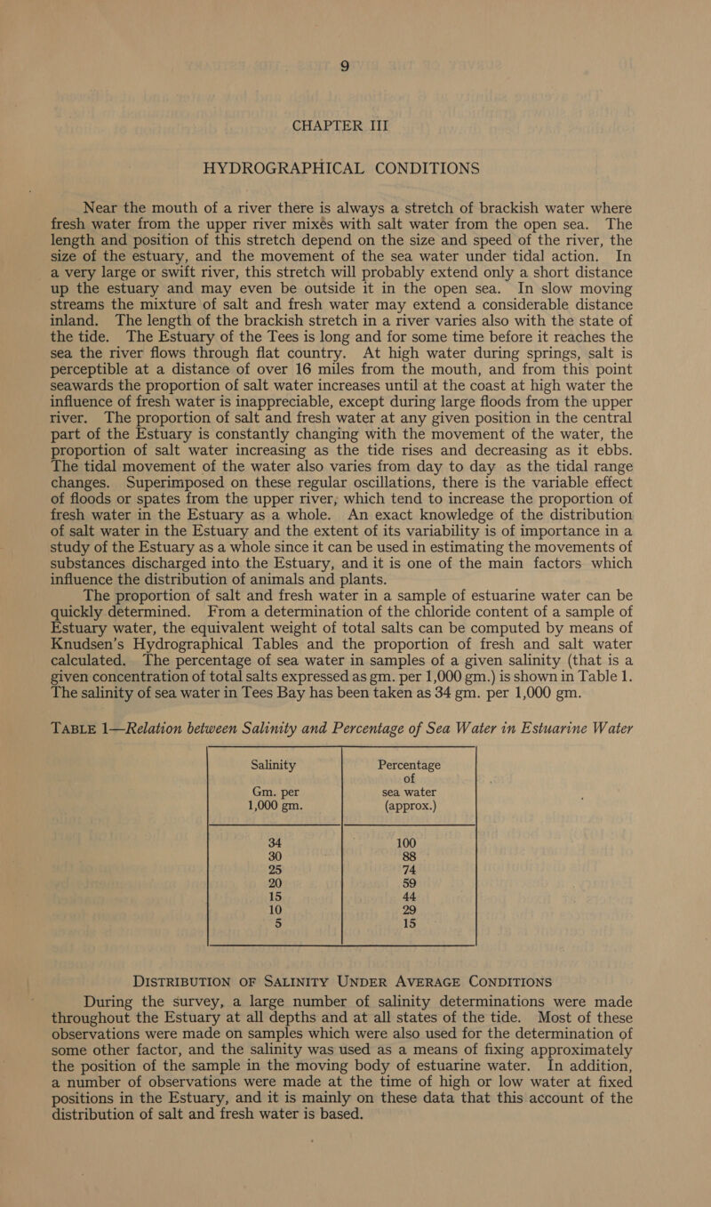 HYDROGRAPHICAL CONDITIONS Near the mouth of a river there is always a stretch of brackish water where fresh water from the upper river mixés with salt water from the open sea. The length and position of this stretch depend on the size and speed of the river, the size of the estuary, and the movement of the sea water under tidal action. In a very large or swift river, this stretch will probably extend only a short distance up the estuary and may even be outside it in the open sea. In slow moving streams the mixture of salt and fresh water may extend a considerable distance inland. The length of the brackish stretch in a river varies also with the state of the tide. The Estuary of the Tees is long and for some time before it reaches the sea the river flows through flat country. At high water during springs, salt is perceptible at a distance of over 16 miles from the mouth, and from this point seawards the proportion of salt water increases until at the coast at high water the influence of fresh water is inappreciable, except during large floods from the upper river. The proportion of salt and fresh water at any given position in the central part of the Estuary is constantly changing with the movement of the water, the proportion of salt water increasing as the tide rises and decreasing as it ebbs. The tidal movement of the water also varies from day to day as the tidal range changes. Superimposed on these regular oscillations, there is the variable effect of floods or spates from the upper river, which tend to increase the proportion of fresh water in the Estuary as a whole. An exact knowledge of the distribution of salt water in the Estuary and the extent of its variability is of importance in a study of the Estuary as a whole since it can be used in estimating the movements of substances discharged into the Estuary, and it is one of the main factors which influence the distribution of animals and plants. The proportion of salt and fresh water in a sample of estuarine water can be quickly determined. From a determination of the chloride content of a sample of Estuary water, the equivalent weight of total salts can be computed by means of Knudsen’s Hydrographical Tables and the proportion of fresh and salt water calculated. The percentage of sea water in samples of a given salinity (that is a given concentration of total salts expressed as gm. per 1,000 gm.) is shown in Table 1. The salinity of sea water in Tees Bay has been taken as 34 gm. per 1,000 gm. TABLE 1—Relation between Salimty and Percentage of Sea Water in Estuarine Water Salinity Percentage of Gm. per sea water 1,000 gm. (approx.) 34 100 30 88 25 74 20 59 15 4. 10 29 5 15 DISTRIBUTION OF SALINITY UNDER AVERAGE CONDITIONS During the survey, a large number of salinity determinations were made throughout the Estuary at all depths and at all states of the tide. Most of these observations were made on samples which were also used for the determination of some other factor, and the salinity was used as a means of fixing approximately the position of the sample in the moving body of estuarine water. In addition, a number of observations were made at the time of high or low water at fixed positions in the Estuary, and it is mainly on these data that this account of the distribution of salt and fresh water is based.