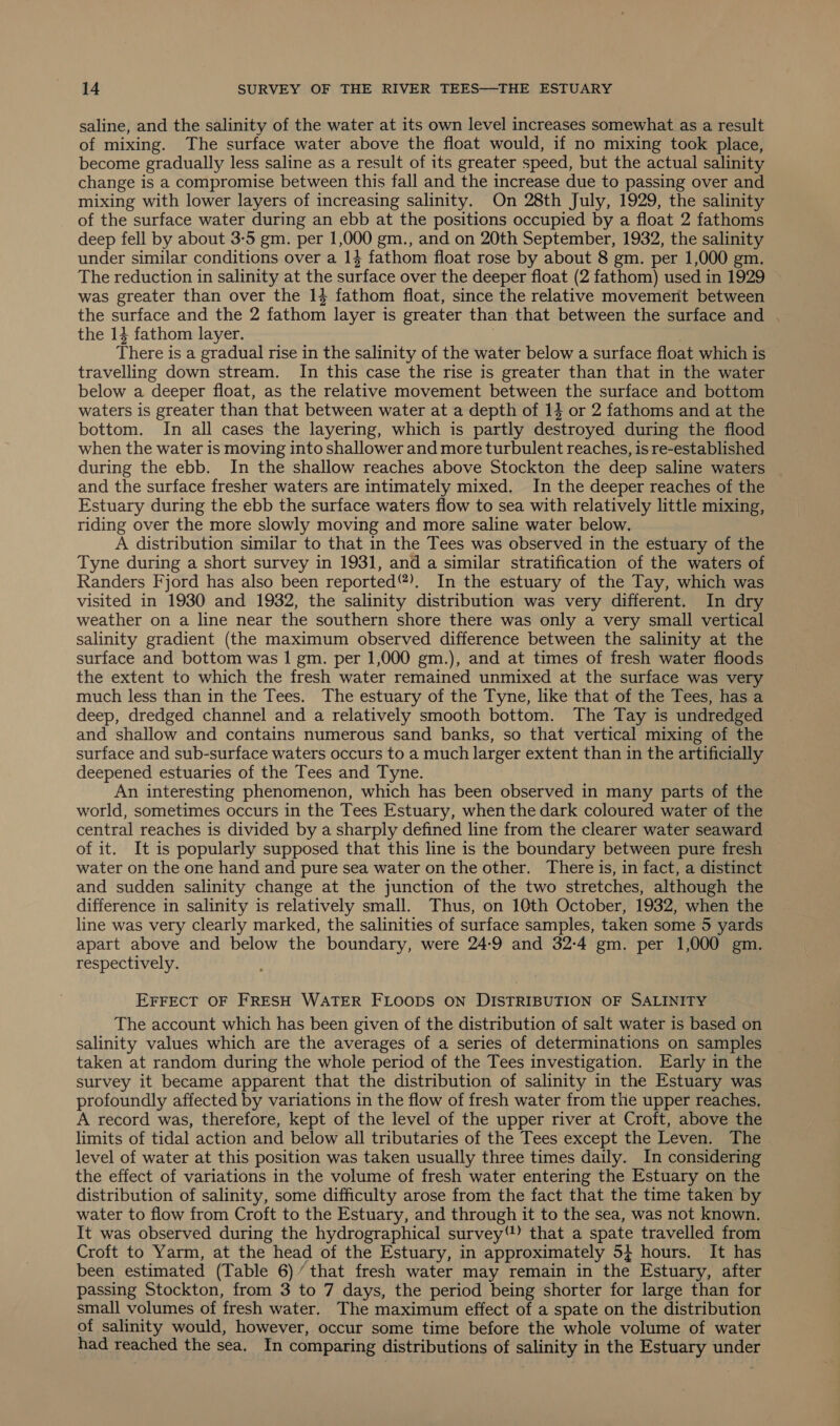 saline, and the salinity of the water at its own level increases somewhat as a result of mixing. The surface water above the float would, if no mixing took place, become gradually less saline as a result of its greater speed, but the actual salinity change is a compromise between this fall and the increase due to passing over and mixing with lower layers of increasing salinity. On 28th July, 1929, the salinity of the surface water during an ebb at the positions occupied by a float 2 fathoms deep fell by about 3-5 gm. per 1,000 gm., and on 20th September, 1932, the salinity under similar conditions over a 14 fathom float rose by about 8 gm. per 1,000 gm. The reduction in salinity at the surface over the deeper float (2 fathom) used in 1929 was greater than over the 14 fathom float, since the relative movemerit between the surface and the 2 fathom layer is greater than that between the surface and . the 14 fathom layer. There is a gradual rise in the salinity of the water below a surface float which is travelling down stream. In this case the rise is greater than that in the water below a deeper float, as the relative movement between the surface and bottom waters is greater than that between water at a depth of 14 or 2 fathoms and at the bottom. In all cases the layering, which is partly destroyed during the flood when the water is moving into shallower and more turbulent reaches, is re-established during the ebb. In the shallow reaches above Stockton the deep saline waters and the surface fresher waters are intimately mixed. In the deeper reaches of the Estuary during the ebb the surface waters flow to sea with relatively little mixing, riding over the more slowly moving and more saline water below. A distribution similar to that in the Tees was observed in the estuary of the Tyne during a short survey in 1931, and a similar stratification of the waters of Randers Fjord has also been reported). In the estuary of the Tay, which was visited in 1930 and 1932, the salinity distribution was very different. In dry weather on a line near the southern shore there was only a very small vertical salinity gradient (the maximum observed difference between the salinity at the surface and bottom was | gm. per 1,000 gm.), and at times of fresh water floods the extent to which the fresh water remained unmixed at the surface was very much less than in the Tees. The estuary of the Tyne, like that of the Tees, has a deep, dredged channel and a relatively smooth bottom. The Tay is undredged and shallow and contains numerous sand banks, so that vertical mixing of the surface and sub-surface waters occurs to a much larger extent than in the artificially deepened estuaries of the Tees and Tyne. An interesting phenomenon, which has been observed in many parts of the world, sometimes occurs in the Tees Estuary, when the dark coloured water of the central reaches is divided by a sharply defined line from the clearer water seaward of it. It is popularly supposed that this line is the boundary between pure fresh water on the one hand and pure sea water on the other. There is, in fact, a distinct and sudden salinity change at the junction of the two stretches, although the difference in salinity is relatively small. Thus, on 10th October, 1932, when the line was very clearly marked, the salinities of surface samples, taken some 5 yards apart above and below the boundary, were 24-9 and 32-4 gm. per 1,000 gm. respectively. EFFECT OF FRESH WATER FLOODS ON DISTRIBUTION OF SALINITY The account which has been given of the distribution of salt water is based on salinity values which are the averages of a series of determinations on samples taken at random during the whole period of the Tees investigation. Early in the survey it became apparent that the distribution of salinity in the Estuary was profoundly affected by variations in the flow of fresh water from the upper reaches, A record was, therefore, kept of the level of the upper river at Croft, above the limits of tidal action and below all tributaries of the Tees except the Leven. The level of water at this position was taken usually three times daily. In considering the effect of variations in the volume of fresh water entering the Estuary on the distribution of salinity, some difficulty arose from the fact that the time taken by water to flow from Croft to the Estuary, and through it to the sea, was not known. It was observed during the hydrographical survey) that a spate travelled from Croft to Yarm, at the head of the Estuary, in approximately 5} hours. It has been estimated (Table 6)’ that fresh water may remain in the Estuary, after passing Stockton, from 3 to 7 days, the period being shorter for large than for small volumes of fresh water. The maximum effect of a spate on the distribution of salinity would, however, occur some time before the whole volume of water had reached the sea. In comparing distributions of salinity in the Estuary under