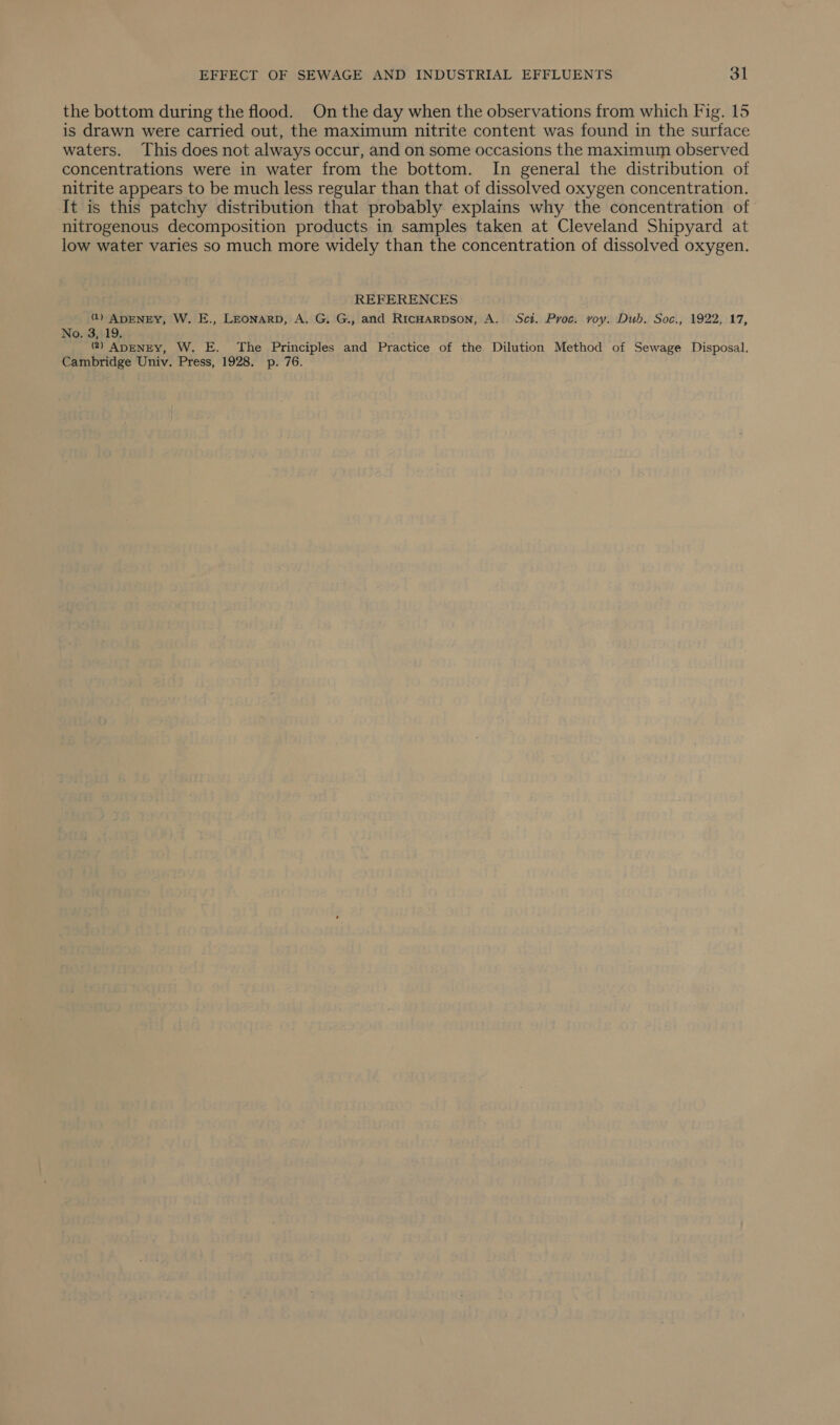 the bottom during the flood. On the day when the observations from which Fig. 15 is drawn were carried out, the maximum nitrite content was found in the surface waters. This does not always occur, and on some occasions the maximum observed concentrations were in water from the bottom. In general the distribution of nitrite appears to be much less regular than that of dissolved oxygen concentration. It is this patchy distribution that probably explains why the concentration of nitrogenous decomposition products in samples taken at Cleveland Shipyard at low water varies so much more widely than the concentration of dissolved oxygen. REFERENCES @) ADENEY, W. E., LEONARD, A. G. G., and RicHarpson, A. Sci. Proc. voy. Dub. Soc., 1922, 17, No. 3, 19. @) ADENEY, W. E. The Principles and Practice of the Dilution Method of Sewage Disposal. Cambridge Univ. Press, 1928. p. 76.