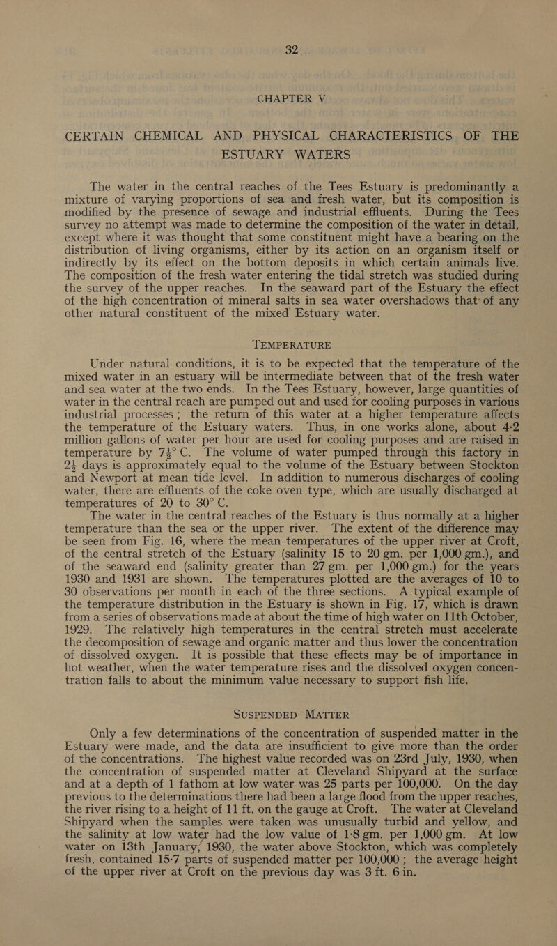 CHAPTER V CERTAIN CHEMICAL AND PHYSICAL CHARACTERISTICS OF THE ESTUARY WATERS The water in the central reaches of the Tees Estuary is predominantly a mixture of varying proportions of sea and fresh water, but its composition is modified by the presence of sewage and industrial effluents. During the Tees survey no attempt was made to determine the composition of the water in detail, except where it was thought that some constituent might have a bearing on the distribution of living organisms, either by its action on an organism itself or indirectly by its effect on the bottom deposits in which certain animals live. The composition of the fresh water entering the tidal stretch was studied during the survey of the upper reaches. In the seaward part of the Estuary the effect of the high concentration of mineral salts in sea water overshadows that of any other natural constituent of the mixed Estuary water. TEMPERATURE Under natural conditions, it is to be expected that the temperature of the mixed water in an estuary will be intermediate between that of the fresh water and sea water at the two ends. In the Tees Estuary, however, large quantities of water in the central reach are pumped out and used for cooling purposes in various industrial processes; the return of this water at a higher temperature affects the temperature of the Estuary waters. Thus, in one works alone, about 4:2 million gallons of water per hour are used for cooling purposes and are raised in temperature by 74°C. The volume of water pumped through this factory in 24 days is approximately equal to the volume of the Estuary between Stockton and Newport at mean tide level. In addition to numerous discharges of cooling water, there are effluents of the coke oven type, which are usually discharged at temperatures of 20 to 30° C. The water in the central reaches of the Estuary is thus normally at a higher temperature than the sea or the upper river. The extent of the difference may be seen from Fig. 16, where the mean temperatures of the upper river at Croft, of the central stretch of the Estuary (salinity 15 to 20 gm. per 1,000 gm.), and of the seaward end (salinity greater than 27 gm. per 1,000 gm.) for the years 1930 and 1931 are shown. The temperatures plotted are the averages of 10 to 30 observations per month in each of the three sections. A typical example of the temperature distribution in the Estuary is shown in Fig. 17, which is drawn from a series of observations made at about the time of high water on 11th October, 1929. The relatively high temperatures in the central stretch must accelerate the decomposition of sewage and organic matter and thus lower the concentration of dissolved oxygen. It is possible that these effects may be of importance in hot weather, when the water temperature rises and the dissolved oxygen concen- tration falls to about the minimum value necessary to support fish life. SUSPENDED MATTER Only a few determinations of the concentration of suspended matter in the Estuary were made, and the data are insufficient to give more than the order of the concentrations. The highest value recorded was on 23rd July, 1930, when the concentration of suspended matter at Cleveland Shipyard at the surface and at a depth of 1 fathom at low water was 25 parts per 100,000. On the day previous to the determinations there had been a large flood from the upper reaches, the river rising to a height of 11 ft. on the gauge at Croft. The water at Cleveland Shipyard when the samples were taken was unusually turbid and yellow, and the salinity at low water had the low value of 1:8gm. per 1,000 gm. At low water on 13th January, 1930, the water above Stockton, which was completely fresh, contained 15-7 parts of suspended matter per 100,000 ; the average height of the upper river at Croft on the previous day was 3 ft. 6 in.