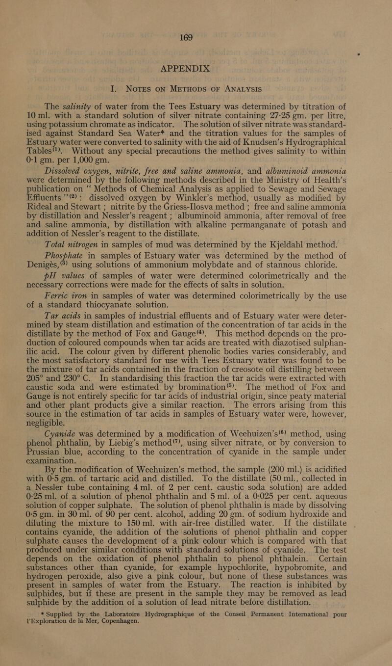 APPENDIX I. Notes ON METHODS OF ANALYSIS The salinity of water from the Tees Estuary was determined by titration of 10 ml. with a standard solution of silver nitrate containing 27-25 gm. per litre, using potassium chromate as indicator. The solution of silver nitrate was standard- ised against Standard Sea Water* and the titration values for the samples of Estuary water were converted to salinity with the aid of Knudsen’s Hydrographical Tables”). Without any special precautions the method gives salinity to within 0-1 gm. per 1,000 gm. Dissolved oxygen, mtirite, free and saline ammoma, and albuminoid ammonia were determined by the following methods described in the Ministry of Health’s publication on “ Methods of Chemical Analysis as applied to Sewage and Sewage Effluents ’’): dissolved oxygen by Winkler’s method, usually as modified by Rideal and Stewart ; nitrite by the Griess-Ilosva method ; free and saline ammonia by distillation and Nessler’s reagent ; albuminoid ammonia, after removal of free and saline ammonia, by distillation with alkaline permanganate of potash and addition of Nessler’s reagent to the distillate. Total nitrogen in samples of mud was determined by the Kjeldahl method. Phosphate in samples of Estuary water was determined by the method of Denigées, “) using solutions of ammonium molybdate and of stannous chloride. pH values of samples of water were determined colorimetrically and the necessary corrections were made for the effects of salts in solution. Ferric iron in samples of water was determined colorimetrically by the use of a standard thiocyanate solution. Tar acids in samples of industrial ainents and of Estuary water were deter- mined by steam distillation and estimation of the concentration of tar acids in the distillate by the method of Fox and Gauge“). This method depends on the pro- duction of coloured compounds when tar acids are treated with diazotised sulphan- ilic acid. The colour given by different phenolic bodies varies considerably, and the most satisfactory standard for use with Tees Estuary water was found to be the mixture of tar acids contained in the fraction of creosote oil distilling between 205° and 230° C. In standardising this fraction the tar acids were extracted with caustic soda and were estimated by bromination®). The method of Fox and Gauge is not entirely specific for tar acids of industrial origin, since peaty material and other plant products give a similar reaction. The errors arising from this source in the estimation of tar acids in samples of Estuary water were, however, negligible. Cyanide was determined by a modification of Weehuizen’s) method, using phenol phthalin, by Liebig’s method), using silver nitrate, or by conversion to Prussian blue, according to the concentration of cyanide in the sample under examination. By the modification of Weehuizen’s method, the sample (200 ml.) is acidified with 0-5 gm. of tartaric acid and distilled. To the distillate (50 ml., collected in a Nessler tube containing 4ml. of 2 per cent. caustic soda solution) are added 0-25 ml. of a solution of phenol phthalin and 5 ml. of a 0-025 per cent. aqueous solution of copper sulphate. The solution of phenol phthalin is made by dissolving 0-5 gm. in 30 ml. of 90 per cent. alcohol, adding 20 gm. of sodium hydroxide and diluting the mixture to 150ml. with air-free distilled water. If the distillate contains cyanide, the addition of the solutions of phenol phthalin and copper sulphate causes the development of'a pink colour which is compared with that produced under similar conditions with standard solutions of cyanide. The test depends on the oxidation of phenol phthalin to phenol phthalein. Certain substances other than cyanide, for example hypochlorite, hypobromite, and hydrogen peroxide, also give a pink colour, but none of these substances was present in samples of water from the Estuary. The reaction is inhibited by sulphides, but if these are present in the sample they may be removed as lead sulphide by the addition of a solution of lead nitrate before distillation. * Supplied by the Laboratoire Hydrographique of the Conseil Permanent International pour VExploration de la Mer, Copenhagen.