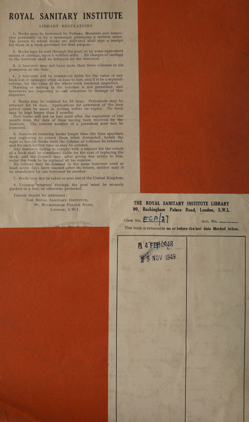 _ % ROYAL SANITARY INSTITUTE 1. Books may be borrowed by Fellows, Members and Associ- ates personally or by a messenger producing a written order. The person to whom books are delivered shall sign a receipt for them in a book provided for that purpose. AM 2. Books may be sent through the post, or by some equivalent. means of carriage, upon a written order. All charges of carriage to the Institute shall be defrayed by the borrower. 3. A borrower may not have more than three volumes in his possession at one time. ; 4. A borrower will be considered liable for the value of any book lost or damaged while on loan to him, and if it be a separate volume, for the value of the whole work rendered imperfect. ‘Marking or writing in the volumes is not permitted, and borrowers are requested to call attention to damage of this character. : 5. Books may be retained for 28 days. Periodicals may be retained for 14 days. Applications for extension of the loan period must be made in writing before its expiry. No book - may be kept longer than 3 months. New books will not be lent until after the expiration of one month from the date of their having been received. by the: Institute. The current number of a periodical may not be borrowed. . 6. Borrowers retaining books longer than the time specified,- and neglecting to return them when demanded, forfeit the right to borrow books until the volume or volumes be returned, ~ and for such further time as may be ordered. Any borrower failing to comply with a request for the return of a book shall be considered liable for the cost of replacing the book, and the Council may, after giving due notice to him, order the book to be replaced at his expense. No volume may be reissued to the same borrower until at least seven days have elapsed after its return, neither may it be transferred by one borrower to another. 7. Books may not be taken or sent out of the United Kingdom. 8. Volumes teturried ” through the post must be’ securely packed in a box, or otherwise protected. re   Aa AA ety me Parcels should be addressed : ; ty oe THE RoOvyAL SANITARY INSTITUTE, 90, BUCKINGHAM PaLAcE RoaD, THE ROYAL SANITARY ’ INSTITUTE LIBRARY =, Lonpon, $.W.1. ffs 90, Buckingham Palace Road, London, S.W.I. A » Class No. ECA 2] . Act. Nae wise ae p  This book is returnable on or before the last date Marked below.   