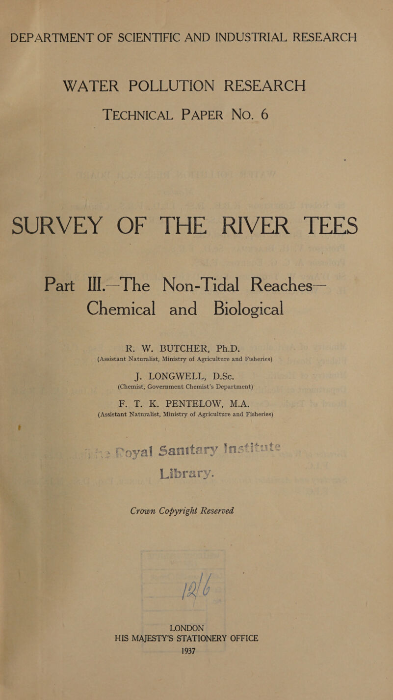 DEPARTMENT OF SCIENTIFIC AND INDUSTRIAL RESEARCH WATER POLLUTION RESEARCH TECHNICAL PAPER No. 6 SURVEY OF THE RIVER TEES Part Ill—The Non-Tidal Reaches— Chemical and Biological R. W. BUTCHER, Ph.D. (Assistant Naturalist, Ministry of Agriculture and Fisheries) J. LONGWELL, D.Sc. (Chemist, Government Chemist’s Department) Pda Ky PEN TEEOW, OMA; (Assistant Naturalist, Ministry of Agriculture and Fisheries) (ond 4 on POUT ¥ ae atatagt 2 Se oy em PREY Ge SIE Y ERE.™=e @ 4% e/ ~ Beg, 4 FH COG yt 4 / it ak js Crown Copyright Reserved vad h LONDON HIS MAJESTY’S STATIONERY OFFICE 1937