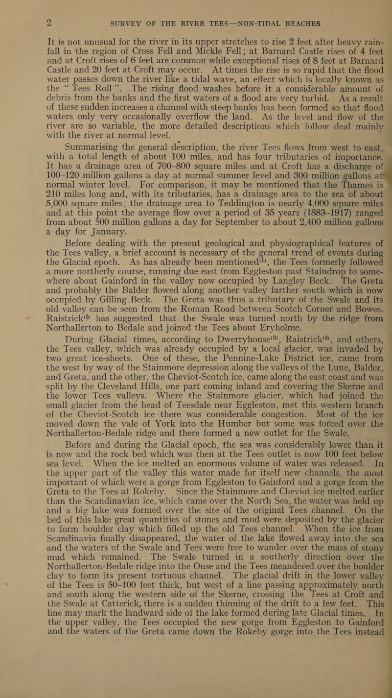 It is not unusual for the river in its upper stretches to rise 2 feet after heavy rain- fall in the region of Cross Fell and Mickle Fell; at Barnard Castle rises of 4 feet and at Croft rises of 6 feet are common while exceptional rises of 8 feet at Barnard Castle and 20 feet at Croft may occur. At times the rise is so rapid that the flood water passes down the river like a tidal wave, an effect which is locally known as the ‘‘ Tees Roll’”’. The rising flood washes before it a considerable amount of debris from the banks and the first waters of a flood are very turbid. As a result of these sudden increases a channel with steep banks has been formed so that flood waters only very occasionally overflow the land. As the level and flow of the river are so variable, the more detailed descriptions which follow deal mainly with the river at normal level. Summarising the general description, the river Tees flows from west to east, with a total length of about 100 miles, and has four tributaries of importance. It has a drainage area of 700-800 square miles and at Croft has a discharge of 100-120 million gallons a day at normal summer level and 300 million gallons a normal winter level. For comparison, it may be mentioned that the Thames is — 210 miles long and, with its tributaries, has a drainage area to the sea of about — 5,000 square miles; the drainage area to Teddington is nearly 4,000 square miles and at this point the average flow over a period of 35 years (1883-1917) ranged from about 500 million gallons a day for September to about 2,400 million gallons a day for January. Before dealing with the present geological and physiographical features of the Tees valley, a brief account is necessary of the general trend of events during © the Glacial epoch. As has already been mentioned”, the Tees formerly followed a more northerly course, running due east from Eggleston past Staindrop to some- where about Gainford in the valley now occupied by Langley Beck. The Greta and probably the Balder flowed along another valley farther south which is now ~ occupied by Gilling Beck. The Greta was thus a tributary of the Swale and its old valley can be seen from the Roman Road between Scotch Corner and Bowes. Raistrick® has suggested that the Swale was turned north by the ridge from Northallerton to Bedale and joined the Tees about Eryholme. During Glacial times, according to Dwerryhouse'), Raistrick®, and others, the Tees valley, which was already occupied by a local glacier, was invaded by two great ice-sheets. One of these, the Pennine-Lake District ice, came from the west by way of the Stainmore depression along the valleys of the Lune, Balder, and Greta, and the other, the Cheviot-Scotch ice, came along the east coast and was split by the Cleveland Hills, one part coming inland and covering the Skerne and the lower Tees valleys. Where the Stainmore glacier, which had joined the small glacier from the head of Teesdale near Eggleston, met this western branch of the Cheviot-Scotch ice there was considerable congestion. Most of the ice moved down the vale of York into the Humber but some was forced over the Northallerton-Bedale ridge and there formed a new outlet for the Swale. Before and during the Glacial epoch, the sea was considerably lower than it is now and the rock bed which was then at the Tees outlet is now 100 feet below sea level. When the ice melted an enormous volume of water was released. In the upper part of the valley this water made for itself new channels, the most important of which were a gorge from Eggleston to Gainford and a gorge from the: Greta to the Tees at Rokeby. Since the Stainmore and Cheviot ice melted earlier than the Scandinavian ice, which came over the North Sea, the water was held up and a big lake was formed over the site of the original Tees channel. On the — bed of this lake great quantities of stones and mud were deposited by the glacier to form boulder clay which filled up the old Tees channel. When the ice from Scandinavia finally disappeared, the water of the lake flowed away into the sea — and the waters of the Swale and Tees were free to wander over the mass of stony ~ mud which remained. The Swale turned in a southerly direction over the — Northallerton-Bedale ridge into the Ouse and the Tees meandered over the boulder — clay to form its present tortuous channel. The glacial drift in the lower valley — of the Tees is 50-100 feet thick, but west of a line passing approximately north — and south along the western side of the Skerne, crossing the Tees at Croft and © the Swale at Catterick, there is a sudden thinning of the drift to a few feet. This — line may mark the landward side of the lake formed during late Glacial times. In © the upper valley, the Tees occupied the new gorge from Eggleston to Gainford — and the waters of the Greta came down the Rokeby gorge into the Tees instead — 