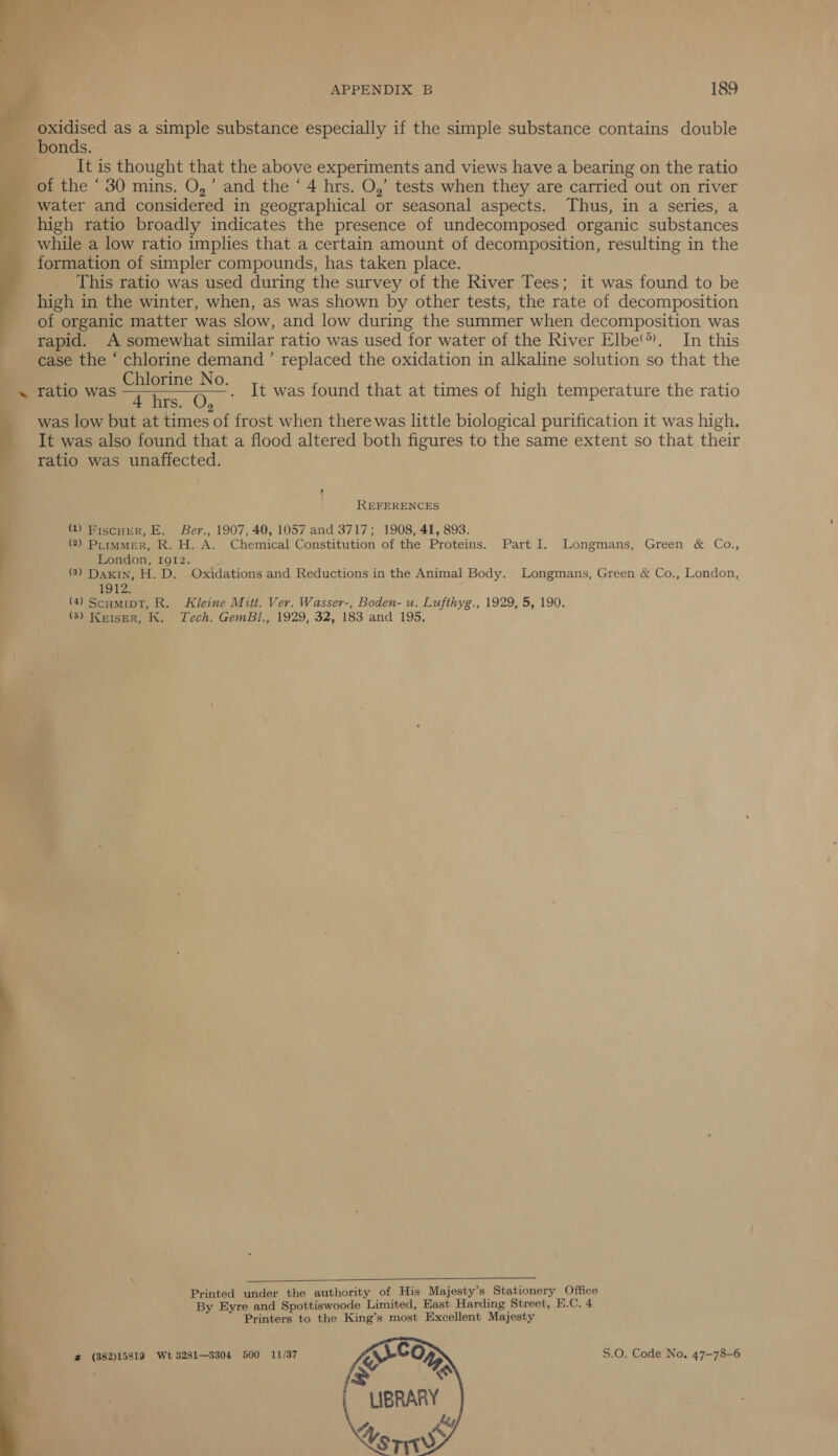  el en | ini   APPENDIX B 189 oxidised as a simple substance especially if the simple substance contains double It is thought that the above experiments and views have a bearing on the ratio of the ‘ 30 mins. O,’ and the ‘4 hrs. O,’ tests when they are carried out on river water and considered in geographical or seasonal aspects. Thus, in a series, a high ratio broadly indicates the presence of undecomposed organic substances while a low ratio implies that a certain amount of decomposition, resulting in the formation of simpler compounds, has taken place. This ratio was used during the survey of the River Tees; it was found to be high in the winter, when, as was shown by other tests, the rate of decomposition of organic matter was slow, and low during the summer when decomposition was rapid. A somewhat similar ratio was used for water of the River Elbe’). In this case the ‘ chlorine demand ’ replaced the oxidation in alkaline solution so that the ratio was ee It was found that at times of high temperature the ratio iS. 2 was low but at times of frost when there was little biological purification it was high. It was also found that a flood altered both figures to the same extent so that their ratio was unaffected. q REFERENCES (1) Fiscurr, E. Ber., 1907, 40, 1057 and 3717; 1908, 41, 893. (2) PrimmerR, R. H. A. Chemical Constitution of the Proteins. Part I. Longmans, Green &amp; Co., London, 1912. (3) Daxin, H. D. Oxidations and Reductions in the Animal Body. Longmans, Green &amp; Co., London, 1912. (4) Scumipt, R. Kleine Mitt. Ver. Wasser-, Boden- u. Lufthyg., 1929, 5, 190. (5) Keiser, K. Tech. GemBl., 1929, 32, 183 and 195.  Printed under the authority of His Majesty’s Stationery Office By Eyre and Spottiswoode Limited, East Harding Street, E.C. 4 Printers to the King’s most Excellent Majesty z (382)15819 Wt 3281—3304 500 11/37 S.O. Code No. 47-78-6 