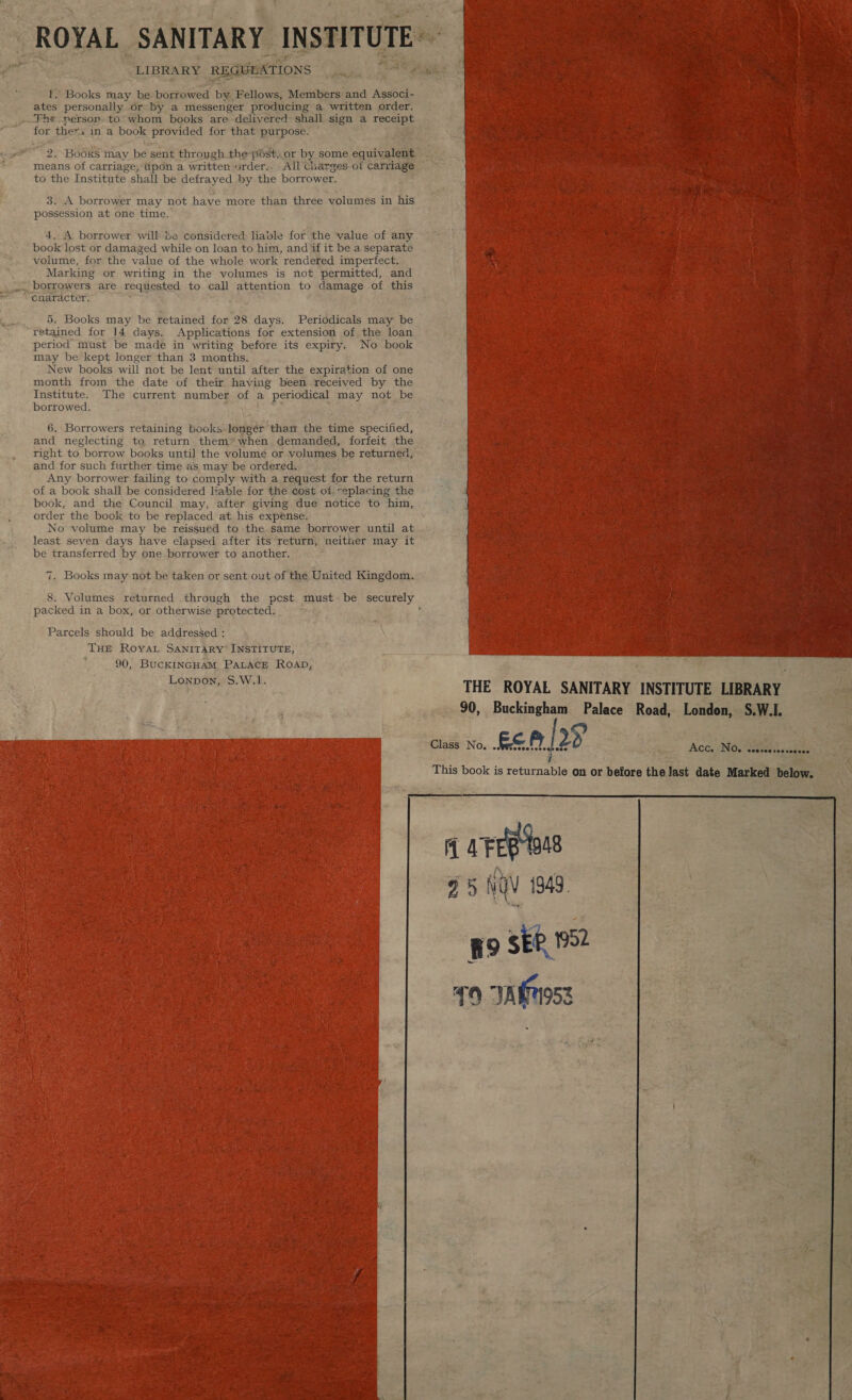  . As: . 4 E Le  ates personally or by a messenger producing a written order. for thers in a book provided for that purpose. 2. \BooRe may be sent through the-post,.or by some cautions means of carriage, Upon a written urder.. - All Charges. 0! a to the Institute shall be defrayed by the borrower. 3. A borrower may not have more than three volumes in his possession at one time. 4, A borrower will be considered liable for the value of any book lost or damaged while on loan to him, and if it be a separate volume, for the value of the whole work rendered imperfect. Marking or writing in the volumes is not permitted, and enaracter. 5,  ays Fa : ‘ f 5. Books may be retained for 28 days. Periodicals may be  period must be made in writing before its expiry, No book may be kept longer than 3 months. New books will not be lent until after the Beaty ee. of one month from the date of their having been received by the  borrowed. 6. Borrowers retaining books longer than the ne specified, and neglecting to return them”™ when. demanded, forfeit the right to borrow books until the volume or volumes, be returned, and for such further time as may be ordered. Any borrower failing to comply with a request for the return of a book shall be considered liable for the cost of: replacing the book, and the Council may, after giving due notice to him, order the book to be replaced at his expense. No volume may be reissued to the.same borrower until at least seven days have elapsed after its return, neither may it be transferred by one. borrower to another. Books may not be taken or sent out of the United Kingdom. packed in a box, or otherwise protected. Parcels should be addressed : ; \ THE ROYAL SANITARY INSTITUTE, 90, BucKINGHAM PALACE ROAD, Lonpon, om W.1. ns    THE ROYAL SANITARY INSTITUTE LIBRARY — 90, Buckingham Palace Road, Lesions SW.    