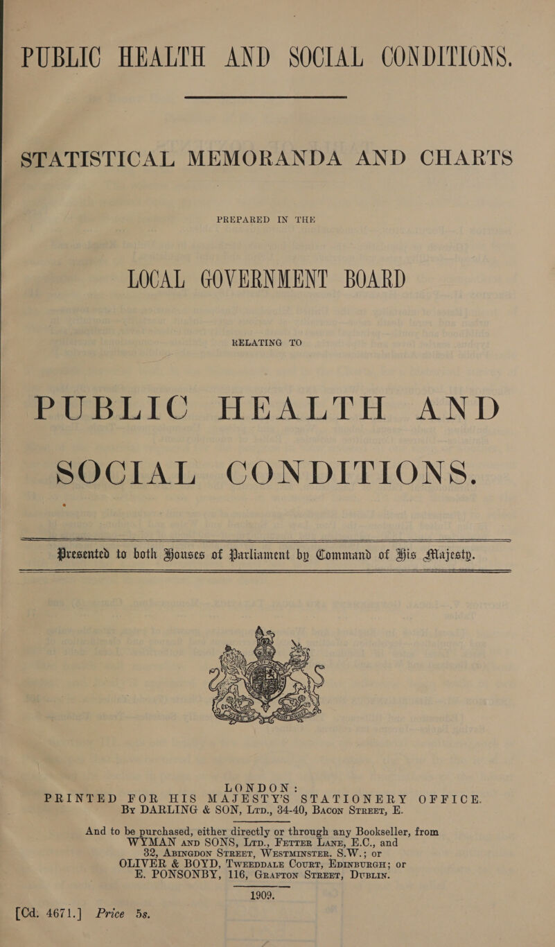 PUBLIC HEALTH AND SOCIAL CONDITIONS. STATISTICAL MEMORANDA AND CHARTS PREPARED IN THE LOCAL GOVERNMENT BOARD RELATING TO PUBLIC HEALTH AND  SOCIAL CONDITIONS.   Presented to both Houses of Parliament by Command of His Majesty.  LONDON: Pai NeeD FOR HIS MAJESTY’S STATIONERY OFFICE. By DARLING &amp; SON, Lrp., 34-40, Bacon Srreet, E. And to be purchased, either directly or through any Bookseller, from Oa AnD SONS, Lep., Ferrer Lane, E.C., and 2, ABINGDON STREET, WESTMINSTER. S) W.; or OLIVER &amp; BOYD, 'T WEEDDALE Court, EDINBURGH; or E. PONSONBY, 116, Grartron STREET, Dustin. 1909. [Cd. 4671.] Price 5s.