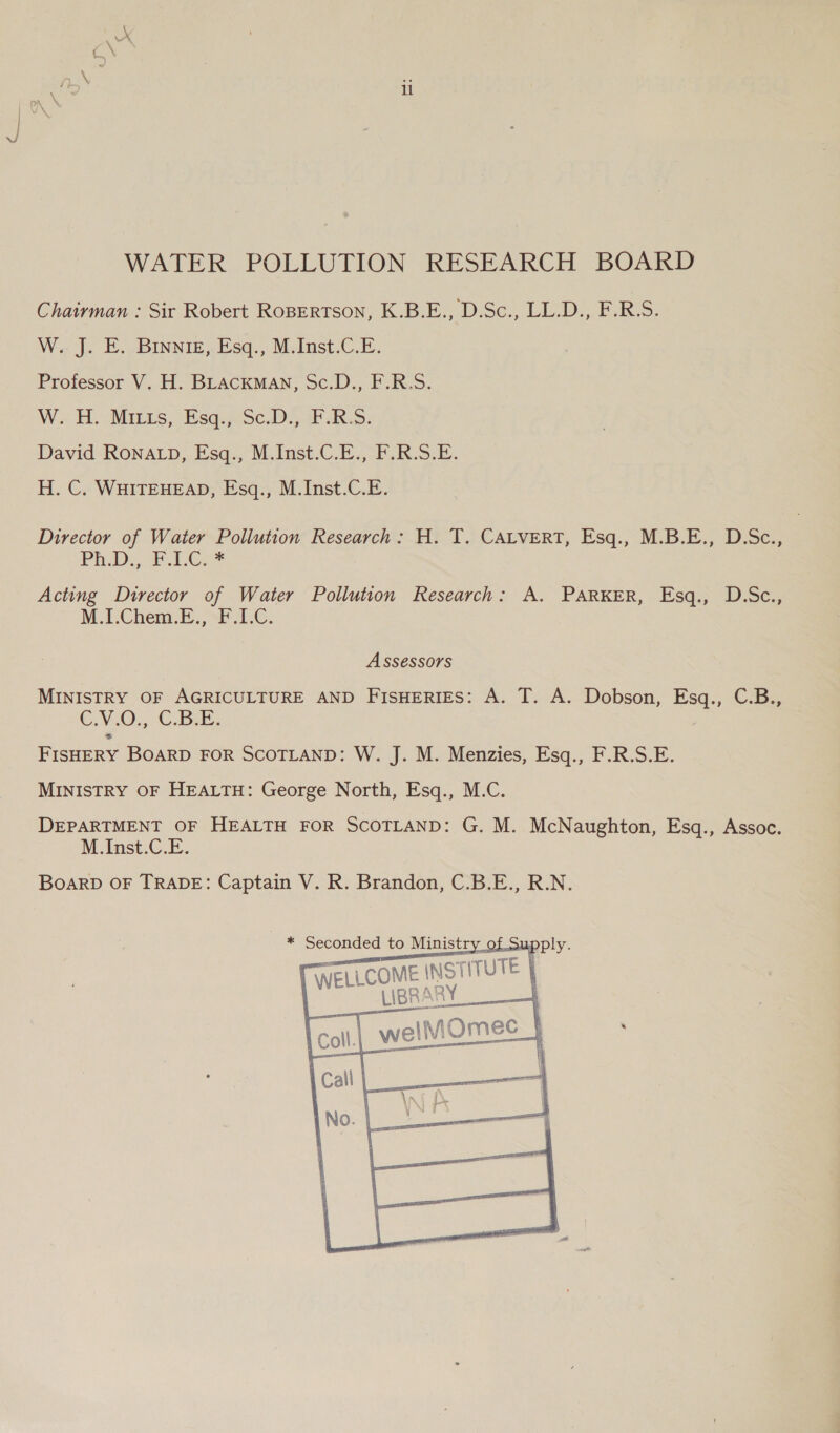 WATER POLLUTION RESEARCH BOARD Chairman : Sir Robert Ropertson, K.B.E., D.Sc., LL.D., F.R.S. W. J. E. Binnie, Esq., M.Inst.C.E. Professor V. H. BLACKMAN, Sc.D., F.R.S. W.. H. Minus, EsqSc.D.oF RS: David RONALD). Fsq;,M.Inst.C.0., i R.o.k. H. C. WHITEHEAD, Esq., M.Inst.C.E. Director of Waiter Pollution Research: H. T. CALVERT, Esq., M.B.E., D.Sc., PRD: 2. Lees Acting Director of Water Pollution Research: A. PARKER, Esq., D.Sc., M.PChem: By, sb 6. Assessors MINISTRY OF AGRICULTURE AND FIsHERIES: A. T. A. Dobson, Esq., C.B., C,V.0); C.Bek: FISHERY BOARD FOR SCOTLAND: W. J. M. Menzies, Esq., F.R.S.E. MINISTRY OF HEALTH: George North, Esq., M.C. DEPARTMENT OF HEALTH FOR SCOTLAND: G. M. McNaughton, Esq., Assoc. M.Inst.C.E. BOARD OF TRADE: Captain V. R. Brandon, C.B.E., R.N.    * Seconded to Ministry of Suj WELLCOME - iITUTE | T well ee