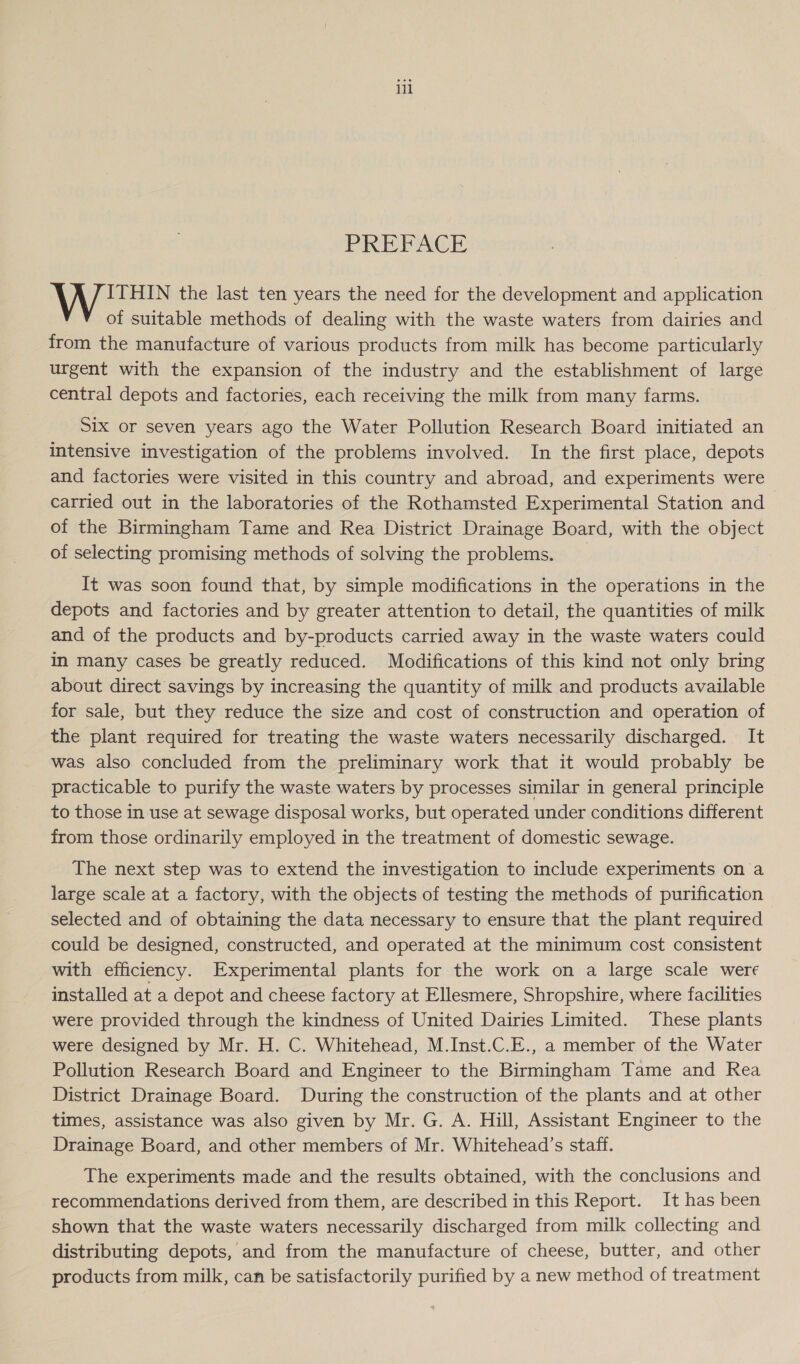 PREFACE ITHIN the last ten years the need for the development and application of suitable methods of dealing with the waste waters from dairies and from the manufacture of various products from milk has become particularly urgent with the expansion of the industry and the establishment of large central depots and factories, each receiving the milk from many farms. Six or seven years ago the Water Pollution Research Board initiated an intensive investigation of the problems involved. In the first place, depots and factories were visited in this country and abroad, and experiments were carried out in the laboratories of the Rothamsted Experimental Station and of the Birmingham Tame and Rea District Drainage Board, with the object of selecting promising methods of solving the problems. _ It was soon found that, by simple modifications in the operations in the depots and factories and by greater attention to detail, the quantities of milk and of the products and by-products carried away in the waste waters could in many cases be greatly reduced. Modifications of this kind not only bring about direct savings by increasing the quantity of milk and products available for sale, but they reduce the size and cost of construction and operation of the plant required for treating the waste waters necessarily discharged. It was also concluded from the preliminary work that it would probably be practicable to purify the waste waters by processes similar in general principle to those in use at sewage disposal works, but operated under conditions different from those ordinarily employed in the treatment of domestic sewage. The next step was to extend the investigation to include experiments on a large scale at a factory, with the objects of testing the methods of purification selected and of obtaining the data necessary to ensure that the plant required could be designed, constructed, and operated at the minimum cost consistent with efficiency. Experimental plants for the work on a large scale were installed at a depot and cheese factory at Ellesmere, Shropshire, where facilities were provided through the kindness of United Dairies Limited. These plants were designed by Mr. H. C. Whitehead, M.Inst.C.E., a member of the Water Pollution Research Board and Engineer to the Birmingham Tame and Rea District Drainage Board. During the construction of the plants and at other times, assistance was also given by Mr. G. A. Hill, Assistant Engineer to the Drainage Board, and other members of Mr. Whitehead’s staff. The experiments made and the results obtained, with the conclusions and recommendations derived from them, are described in this Report. It has been shown that the waste waters necessarily discharged from milk collecting and distributing depots, and from the manufacture of cheese, butter, and other products from milk, can be satisfactorily purified by a new method of treatment