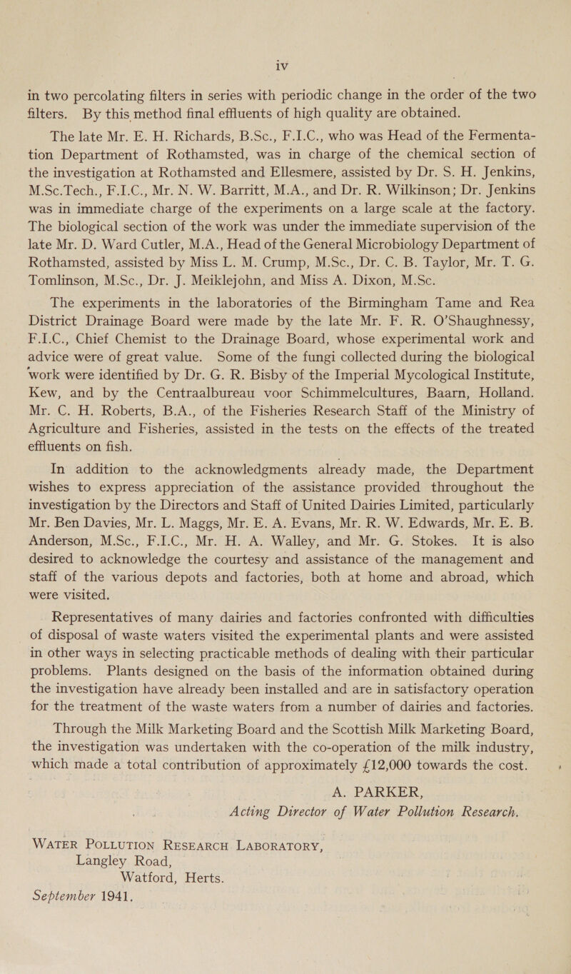 in two percolating filters in series with periodic change in the order of the two filters. By this method final effluents of high quality are obtained. The late Mr. E. H. Richards, B.Sc., F.I.C., who was Head of the Fermenta- tion Department of Rothamsted, was in charge of the chemical section of the investigation at Rothamsted and Ellesmere, assisted by Dr. S. H. Jenkins, M.Sc.Tech., F.I.C., Mr. N. W. Barritt, M.A., and Dr. R. Wilkinson; Dr. Jenkins was in immediate charge of the experiments on a large scale at the factory. The biological section of the work was under the immediate supervision of the late Mr. D. Ward Cutler, M.A., Head of the General Microbiology Department of Rothamsted, assisted by Miss L. M. Crump, M.Sc., Dr. C. B. Taylor, Mr. T. G. Tomlinson, M.Sc., Dr. J. Meiklejohn, and Miss A. Dixon, M.Sc. The experiments in the laboratories of the Birmingham Tame and Rea District Drainage Board were made by the late Mr. F. R. O’Shaughnessy, F.I.C., Chief Chemist to the Drainage Board, whose experimental work and advice were of great value. Some of the fungi collected during the biological ‘work were identified by Dr. G. R. Bisby of the Imperial Mycological Institute, Kew, and by the Centraalbureau voor Schimmelcultures, Baarn, Holland. Mr. C. H. Roberts, B.A., of the Fisheries Research Staff of the Ministry of Agriculture and Fisheries, assisted in the tests on the effects of the treated effluents on fish. In addition to the acknowledgments already made, the Department wishes to express appreciation of the assistance provided throughout the investigation by the Directors and Staff of United Dairies Limited, particularly Mr. Ben Davies, Mr. L. Maggs, Mr. E. A. Evans, Mr. R. W. Edwards, Mr. E. B. Anderson, M.Sc., F.LC., Mr. H. A. Walley, and Mr. G. Stokes. It is also desired to acknowledge the courtesy and assistance of the management and staff of the various depots and factories, both at home and abroad, which were visited. _ Representatives of many dairies and factories confronted with difficulties of disposal of waste waters visited the experimental plants and were assisted in other ways in selecting practicable methods of dealing with their particular problems. Plants designed on the basis of the information obtained during the investigation have already been installed and are in satisfactory operation for the treatment of the waste waters from a number of dairies and factories. Through the Milk Marketing Board and the Scottish Milk Marketing Board, the investigation was undertaken with the co-operation of the milk industry, which made a total contribution of approximately £12,000 towards the cost. , A. PARKER, ! Acting Director of Water Pollution Research. WATER POLLUTION RESEARCH LABORATORY, Langley Road, Watford, Herts. September 1941,