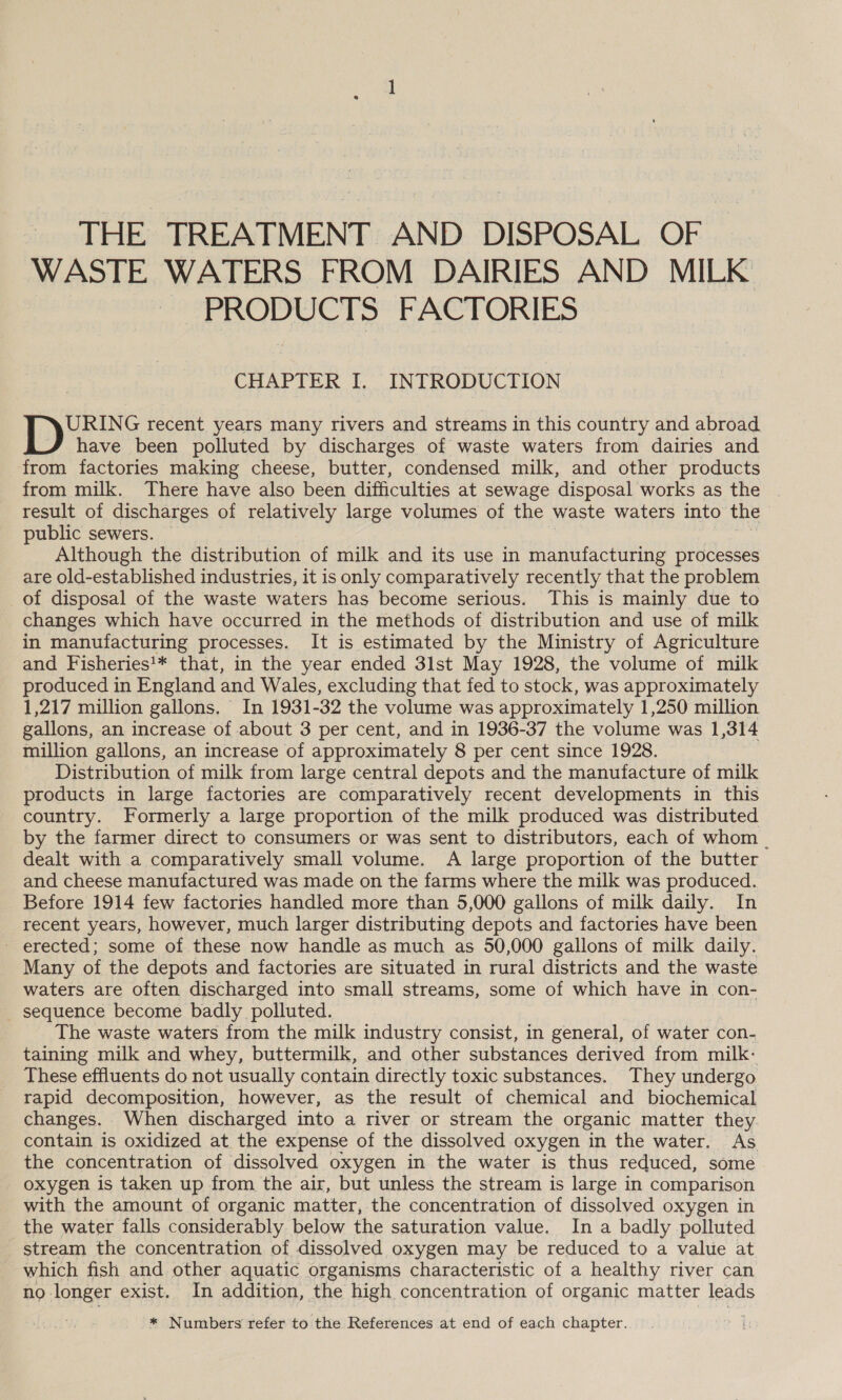 THE TREATMENT AND DISPOSAL OF WASTE WATERS FROM DAIRIES AND MILK PRODUCTS FACTORIES CHAPTER I. INTRODUCTION URING recent years many rivers and streams in this country and abroad have been polluted by discharges of waste waters from dairies and from factories making cheese, butter, condensed milk, and other products from milk. There have also been difficulties at sewage disposal works as the result of discharges of relatively large volumes of the waste waters into the | public sewers. Although the distribution of milk and its use in manufacturing processes are old-established industries, it is only comparatively recently that the problem of disposal of the waste waters has become serious. This is mainly due to changes which have occurred in the methods of distribution and use of milk in manufacturing processes. It is estimated by the Ministry of Agriculture and Fisheries'* that, in the year ended 3lst May 1928, the volume of milk produced in England and Wales, excluding that fed to stock, was approximately 1,217 million gallons. In 1931-32 the volume was approximately 1,250 million gallons, an increase of about 3 per cent, and in 1936-37 the volume was 1,314 million gallons, an increase of approximately 8 per cent since 1928. Distribution of milk from large central depots and the manufacture of milk products in large factories are comparatively recent developments in this country. Formerly a large proportion of the milk produced was distributed by the farmer direct to consumers or was sent to distributors, each of whom _ dealt with a comparatively small volume. A large proportion of the butter and cheese manufactured was made on the farms where the milk was produced. Before 1914 few factories handled more than 5,000 gallons of milk daily. In recent years, however, much larger distributing depots and factories have been - erected; some of these now handle as much as 50,000 gallons of milk daily. Many of the depots and factories are situated in rural districts and the waste waters are often discharged into small streams, some of which have in con- - sequence become badly polluted. The waste waters from the milk industry consist, in general, of water con- taining milk and whey, buttermilk, and other substances derived from milk- These effluents do not usually contain directly toxic substances. They undergo rapid decomposition, however, as the result of chemical and biochemical changes. When discharged into a river or stream the organic matter they contain is oxidized at the expense of the dissolved oxygen in the water. As. the concentration of dissolved oxygen in the water is thus reduced, some oxygen is taken up from the air, but unless the stream is large in comparison with the amount of organic matter, the concentration of dissolved oxygen in the water falls considerably below the saturation value. In a badly polluted stream the concentration of dissolved oxygen may be reduced to a value at which fish and other aquatic organisms characteristic of a healthy river can no. longer exist. In addition, the high concentration of organic matter leads * Numbers refer to the References at end of each chapter.