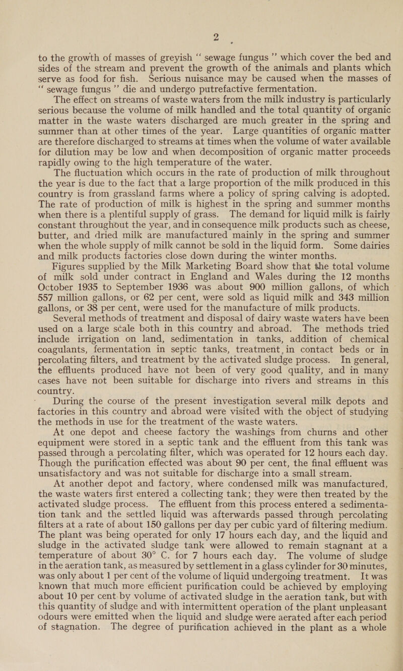 to the growth of masses of greyish ‘‘ sewage fungus ’’ which cover the bed and sides of the stream and prevent the growth of the animals and plants which serve as food for fish. Serious nuisance may be caused when the masses of ‘‘ sewage fungus ”’ die and undergo putrefactive fermentation. The effect on streams of waste waters from the milk industry is particularly serious because the volume of milk handled and the total quantity of organic matter in the waste waters discharged are much greater in the spring and summer than at other times of the year. Large quantities of organic matter are therefore discharged to streams at times when the volume of water available for dilution may be low and when decomposition of organic matter proceeds rapidly owing to the high temperature of the water. The fluctuation which occurs in the rate of production of milk throughout the year is due to the fact that a large proportion of the milk produced in this country is from grassland farms where a policy of spring calving is adopted. The rate of production of milk is highest in the spring and summer months when there is a plentiful supply of grass. The demand for liquid milk is fairly constant throughout the year, and in consequence milk products such as cheese, butter, and dried milk are manufactured mainly in the spring and summer when the whole supply of milk cannot be sold in the liquid form. Some dairies and milk products factories close down during the winter months. Figures supplied by the Milk Marketing Board show that the total volume of milk sold under contract in England and Wales during the 12 months October 1935 to September 1936 was about 900 million gallons, of which 557 million gallons, or 62 per cent, were sold as liquid milk and 343 million gallons, or 38 per cent, were used for the manufacture of milk products. Several methods of treatment and disposal of dairy waste waters have been used on a large scale both in this country and abroad. The methods tried include irrigation on land, sedimentation in tanks, addition of chemical coagulants, fermentation in septic tanks, treatment,in contact beds or in percolating filters, and treatment by the activated sludge process. In general, the effluents produced have not been of very good quality, and in many cases have not been suitable for discharge into rivers and streams in this country. | During the course of the present investigation several milk depots and factories in this country and abroad were visited with the object of studying the methods in use for the treatment of the waste waters. At one depot and cheese factory the washings from churns and other equipment were stored in a septic tank and the effluent from this tank was passed through a percolating filter, which was operated for 12 hours each day. Though the purification effected was about 90 per cent, the final effluent was unsatisfactory and was not suitable for discharge into a small stream. At another depot and factory, where condensed milk was manufactured, the waste waters first entered a collecting tank; they were then treated by the activated sludge process. The effluent from this process entered a sedimenta- tion tank and the settled liquid was afterwards passed through percolating filters at a rate of about 150 gallons per day per cubic yard of filtering medium. The plant was being operated for only 17 hours each day, and the liquid and sludge in the activated sludge tank were allowed to remain stagnant at a temperature of about 30° C. for 7 hours each day. The volume of sludge in the aeration tank, as measured by settlement in a glass cylinder for 30 minutes, was only about 1 per cent of the volume of liquid undergoing treatment. It was known that much more efficient purification could be achieved by employing about 10 per cent: by volume of activated sludge in the aeration tank, but with this quantity of sludge and with intermittent operation of the plant unpleasant odours were emitted when the liquid and sludge were aerated after each period of stagnation. The degree of purification achieved in the plant as a whole
