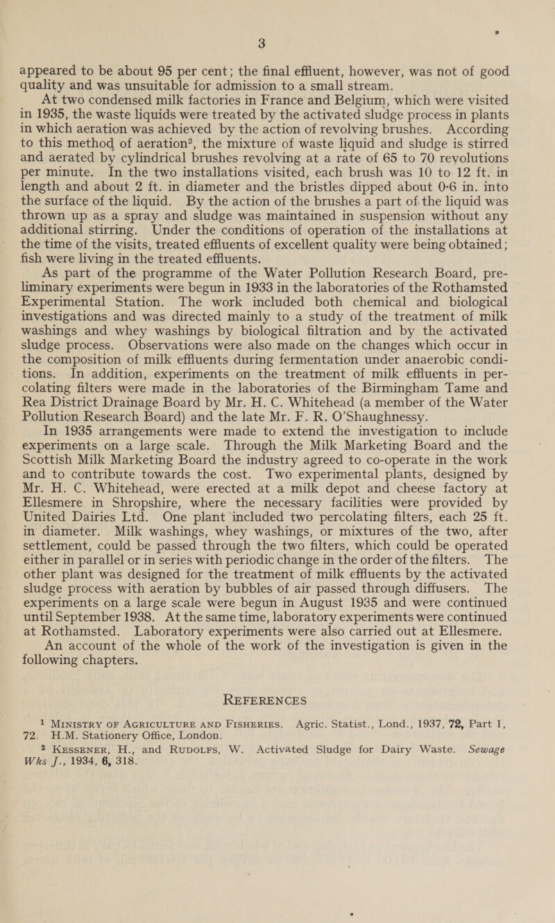 appeared to be about 95 per cent; the final effluent, however, was not of good quality and was unsuitable for admission to a small stream. At two condensed milk factories in France and Belgium, which were visited in 1935, the waste liquids were treated by the activated sludge process in plants in which aeration was achieved by the action of revolving brushes. According to this method of aeration”, the mixture of waste liquid and sludge is stirred and aerated by cylindrical brushes revolving at a rate of 65 to 70 revolutions per minute. In the two installations visited, each brush was 10 to 12 ft. in length and about 2 ft. in diameter and the bristles dipped about 0-6 in. into the surface of the liquid. By the action of the brushes a part of.the liquid was thrown up as a spray and sludge was maintained in suspension without any additional stirring. Under the conditions of operation of the installations at the time of the visits, treated effluents of excellent quality were being obtained ; fish were living in the treated effluents. As part of the programme of the Water Pollution Research Board, pre- liminary experiments were begun in 1933 in the laboratories of the Rothamsted Experimental Station. The work included both chemical and _ biological investigations and was directed mainly to a study of the treatment of milk washings and whey washings by biological filtration and by the activated sludge process. Observations were also made on the changes which occur in the composition of milk effluents during fermentation under anaerobic condi- - tions. In addition, experiments on the treatment of milk effluents in per- colating filters were made in the laboratories of the Birmingham Tame and Rea District Drainage Board by Mr. H. C. Whitehead (a member of the Water Pollution Research Board) and the late Mr. F. R. O’Shaughnessy. In 1935 arrangements were made to extend the investigation to include experiments on a large scale. Through the Milk Marketing Board and the Scottish Milk Marketing Board the industry agreed to co-operate in the work and to contribute towards the cost. Two experimental plants, designed by Mr. H. C. Whitehead, were erected at a milk depot and cheese factory at Ellesmere in Shropshire, where the necessary facilities were provided by United Dairies Ltd. One plant included two percolating filters, each 25 ft. in diameter. Milk washings, whey washings, or mixtures of the two, after settlement, could be passed through the two filters, which could be operated either in parallel or in series with periodic change in the order of the filters. The other plant was designed for the treatment of milk effluents by the activated sludge process with aeration by bubbles of air passed through diffusers. The experiments on a large scale were begun in August 1935 and were continued until September 1938. Atthesame time, laboratory experiments were continued at Rothamsted. Laboratory experiments were also carried out at Ellesmere. An account of the whole of the work of the investigation is given in the following chapters. REFERENCES 1 MINISTRY OF AGRICULTURE AND FISHERIES. Agric. Statist., Lond., 1937, 72, Part 1, 72. H.M. Stationery Office, London. . * KESSENER, H., and Rupotrs, W. Activated Sludge for Dairy Waste. Sewage Wks J., 1934, 6, 318.