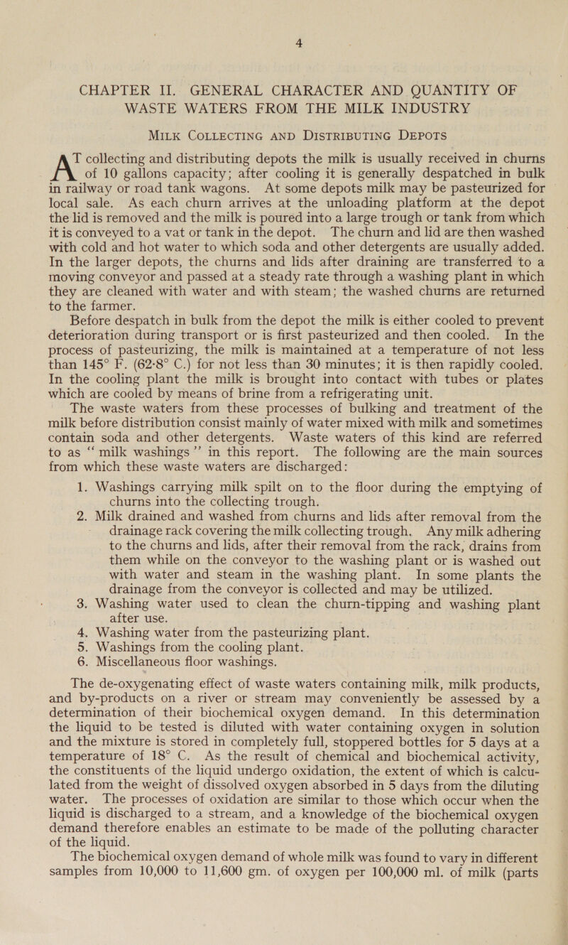 CHAPTER II]. GENERAL CHARACTER AND QUANTITY OF WASTE WATERS FROM THE MILK INDUSTRY MILK COLLECTING AND DISTRIBUTING DEPOTS T collecting and distributing depots the milk is usually received in churns A of 10 gallons capacity; after cooling it is generally despatched in bulk in railway or road tank wagons. At some depots milk may be pasteurized for local sale. As each churn arrives at the unloading platform at the depot the lid is removed and the milk is poured into a large trough or tank from which it is conveyed to a vat or tank in the depot. The churn and lid are then washed with cold and hot water to which soda and other detergents are usually added. In the larger depots, the churns and lids after draining are transferred to a moving conveyor and passed at a steady rate through a washing plant in which they are cleaned with water and with steam; the washed churns are returned to the farmer. Before despatch in bulk from the depot the milk is either cooled to prevent deterioration during transport or is first pasteurized and then cooled. In the process of pasteurizing, the milk is maintained at a temperature of not less than 145° F. (62-8° C.) for not less than 30 minutes; it is then rapidly cooled. In the cooling plant the milk is brought into contact with tubes or plates which are cooled by means of brine from a refrigerating unit. The waste waters from these processes of bulking and treatment of the milk before distribution consist mainly of water mixed with milk and sometimes contain soda and other detergents. Waste waters of this kind are referred to as “milk washings ’’ in this report. The following are the main sources from which these waste waters are discharged: 1. Washings carrying milk spilt on to the floor during the emptying of churns into the collecting trough. . 2. Milk drained and washed from churns and lids after removal from the _ drainage rack covering the milk collecting trough. Any milk adhering to the churns and lids, after their removal from the rack, drains from them while on the conveyor to the washing plant or is washed out with water and steam in the washing plant. In some plants the drainage from the conveyor is collected and may be utilized. 3. Washing water used to clean the churn-tipping and washing plant after use. . 4. Washing water from the pasteurizing plant. 5. Washings from the cooling plant. 6. Miscellaneous floor washings. The de-oxygenating effect of waste waters containing milk, milk products, and by-products on a river or stream may conveniently be assessed by a determination of their biochemical oxygen demand. In this determination the liquid to be tested is diluted with water containing oxygen in solution and the mixture is stored in completely full, stoppered bottles for 5 days at a temperature of 18° C. As the result of chemical and biochemical activity, the constituents of the liquid undergo oxidation, the extent of which is calcu- lated from the weight of dissolved oxygen absorbed in 5 days from the diluting water. The processes of oxidation are similar to those which occur when the liquid is discharged to a stream, and a knowledge of the biochemical oxygen demand therefore enables an estimate to be made of the polluting character of the liquid. The biochemical oxygen demand of whole milk was found to vary in different